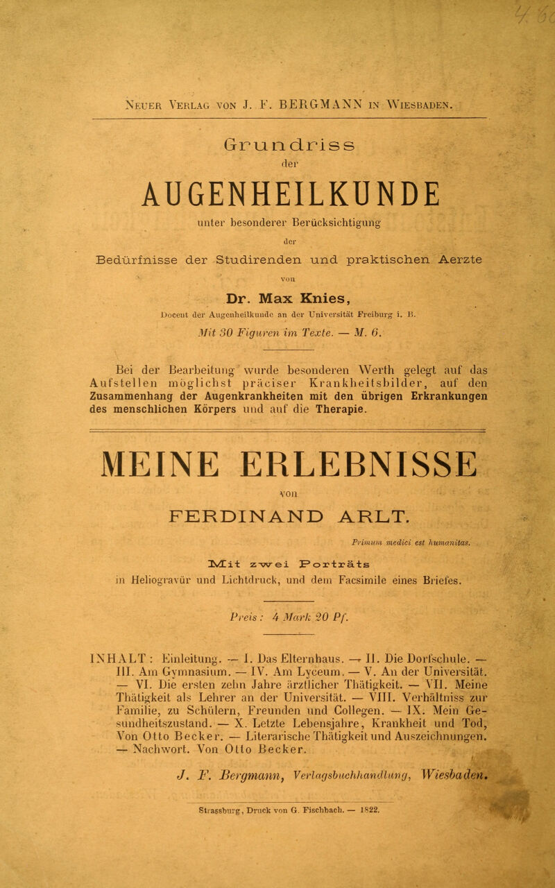 Neuer Verlag von J. F. BERGMANN in Wiesbaden. Grundriss der AUGENHEILKUNDE unter besonderer Berücksichtigung der Bedürfnisse der Studirenden und praktischen Aerzte von Dr. Max Knies, Docetit der Augenheilkunde an der Universität Freiburg i. B. Mit 30 Figuren im Texte. — M. 6, Bei der Bearbeitung- Wurde besonderen Werth gelegt auf das Aufstellen möglichst präciser Krankheitsbilder, auf den Zusammenhang der Augenkrankheiten mit den übrigen Erkrankungen des menschlichen Körpers und auf die Therapie. MEINE ERLEBNISSE von FERDINAND ARLT. Primuni medici est humanitas. UVEit z-wei Porträts in Heliogravür und Lichtdruck, und dem Facsimile eines Briefes. Preis : 4 Mark 20 Pf. INHALT : Einleitung. — I. Das Elternhaus. — II. Die Dorfschule. — III. Am Gymnasium. — IV. Am Lyceum. — V. An der Universität. — VI. Die ersten zehn Jahre ärztlicher Thätigkeit. — VII. Meine Thätigkeit als Lehrer an der Universität. — VIII. Verhältnis zur Familie, zu Schülern, Freunden und Collegen. — IX. Mein Ge- sundheitszustand. — X. Letzte Lebensjahre, Krankheit und Tod, Von Otto Becker. — Literarische Thätigkeit und Auszeichnungen. — Nachwort. Von Otto Becker. Jt F. Bergmannj Verlagsbuchhandlung, Wiesbaden. Stragsburg, Druck von G. Fischbach. — 1822.