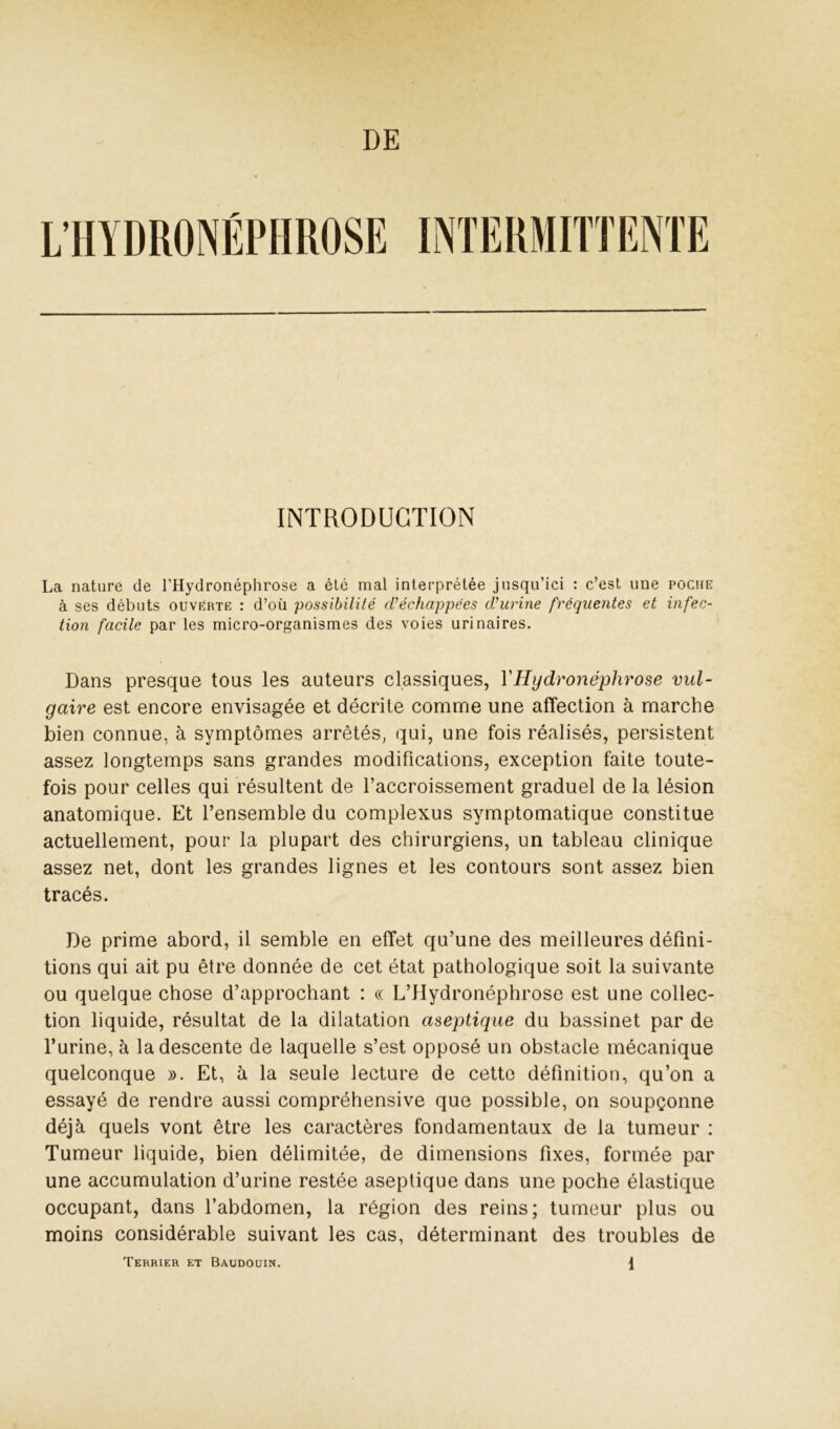 DE INTRODUCTION La nature de l’Hydronéphrose a été mal interprétée jusqu’ici : c’est une poche à ses débuts ouverte : d’où possibilité rVéchappées cVurine fréquentes et infec- tion facile par les micro-organismes des voies urinaires. Dans presque tous les auteurs classiques, VHydronéphrose vul- gaire est encore envisagée et décrite comme une affection à marche bien connue, à symptômes arrêtés, qui, une fois réalisés, persistent assez longtemps sans grandes modifications, exception faite toute- fois pour celles qui résultent de l’accroissement graduel de la lésion anatomique. Et l’ensemble du complexes symptomatique constitue actuellement, pour la plupart des chirurgiens, un tableau clinique assez net, dont les grandes lignes et les contours sont assez bien tracés. De prime abord, il semble en effet qu’une des meilleures défini- tions qui ait pu être donnée de cet état pathologique soit la suivante ou quelque chose d’approchant : « L’Hydronéphrose est une collec- tion liquide, résultat de la dilatation aseptique du bassinet par de l’urine, à la descente de laquelle s’est opposé un obstacle mécanique quelconque ». Et, à la seule lecture de cette définition, qu’on a essayé de rendre aussi compréhensive que possible, on soupçonne déjà quels vont être les caractères fondamentaux de la tumeur : Tumeur liquide, bien délimitée, de dimensions fixes, formée par une accumulation d’urine restée aseptique dans une poche élastique occupant, dans l’abdomen, la région des reins; tumeur plus ou moins considérable suivant les cas, déterminant des troubles de