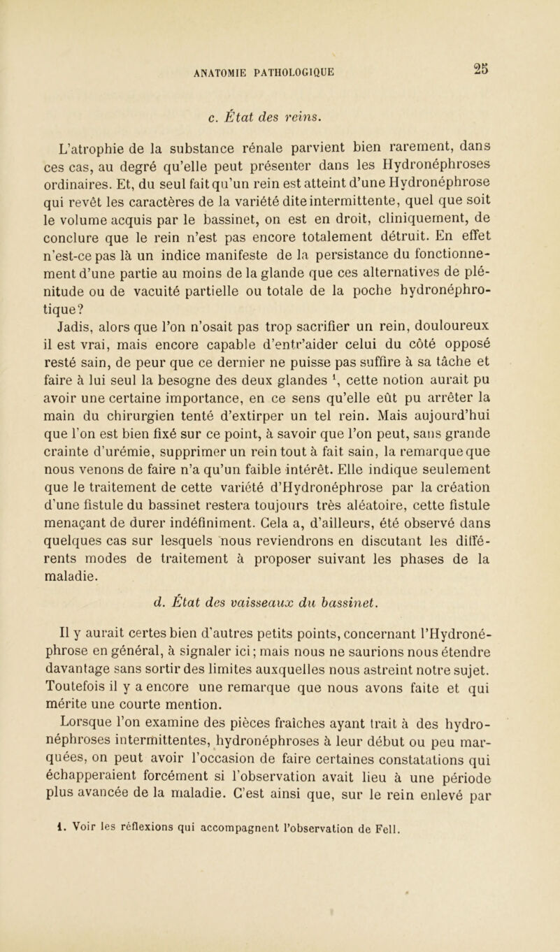 c. État des reins. L’atrophie de la substance rénale parvient bien rarement, dans ces cas, au degré qu’elle peut présenter dans les Hydronéphroses ordinaires. Et, du seul fait qu’un rein est atteint d’une Hydronéphrose qui revêt les caractères de la variété dite intermittente, quel que soit le volume acquis par le bassinet, on est en droit, cliniquement, de conclure que le rein n’est pas encore totalement détruit. En effet n’est-ce pas là un indice manifeste de la persistance du fonctionne- ment d’une partie au moins de la glande que ces alternatives de plé- nitude ou de vacuité partielle ou totale de la poche hydronéphro- tique? Jadis, alors que l’on n’osait pas trop sacrifier un rein, douloureux il est vrai, mais encore capable d’entr’aider celui du côté opposé resté sain, de peur que ce dernier ne puisse pas suffire à sa tâche et faire à lui seul la besogne des deux glandes S cette notion aurait pu avoir une certaine importance, en ce sens qu’elle eût pu arrêter la main du chirurgien tenté d’extirper un tel rein. Mais aujourd’hui que l’on est bien fixé sur ce point, à savoir que l’on peut, sans grande crainte d’urémie, supprimer un rein tout à fait sain, la remarque que nous venons de faire n’a qu’un faible intérêt. Elle indique seulement que le traitement de cette variété d’Hydronéphrose par la création d’une fistule du bassinet restera toujours très aléatoire, cette fistule menaçant de durer indéfiniment. Gela a, d’ailleurs, été observé dans quelques cas sur lesquels nous reviendrons en discutant les diffé- rents modes de traitement à proposer suivant les phases de la maladie. d. Etat des vaisseaux du bassinet. Il y aurait certes bien d’autres petits points, concernant l’Hydroné- phrose en général, à signaler ici ; mais nous ne saurions nous étendre davantage sans sortir des limites auxquelles nous astreint notre sujet. Toutefois il y a encore une remarque que nous avons faite et qui mérite une courte mention. Lorsque l’on examine des pièces fraîches ayant trait à des hydro- néphroses intermittentes, hydronéphroses à leur début ou peu mar- quées, on peut avoir l’occasion de faire certaines constatations qui échapperaient forcément si l’observation avait lieu à une période plus avancée de la maladie. C’est ainsi que, sur le rein enlevé par 1. Voir les réflexions qui accompagnent l’observation de Fell.