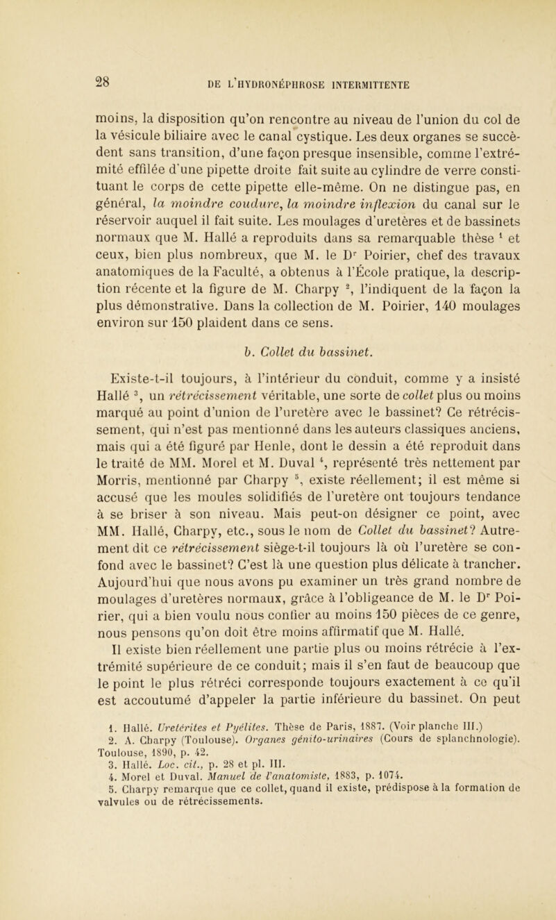 moins, la disposition qu’on rencontre au niveau de l’union du col de la vésicule biliaire avec le canal cystique. Les deux organes se succè- dent sans transition, d’une façon presque insensible, comme l’extré- mité effilée d’une pipette droite fait suite au cylindre de verre consti- tuant le corps de cette pipette elle-même. On ne distingue pas, en général, la moindre coudure^ la moindre inflexion du canal sur le réservoir auquel il fait suite. Les moulages d’uretères et de bassinets normaux que M. Hallé a reproduits dans sa remarquable thèse ^ et ceux, bien plus nombreux, que M. le D'' Poirier, chef des travaux anatomiques de la Faculté, a obtenus à l’École pratique, la descrip- tion récente et la figure de M. Charpy ^ l’indiquent de la façon la plus démonstrative. Dans la collection de M. Poirier, 140 moulages environ sur 150 plaident dans ce sens. h. Collet du bassinet. Existe-t-il toujours, à l’intérieur du conduit, comme y a insisté Hallé % un rétrécissement véritable, une sorte de plus ou moins marqué au point d’union de l’uretère avec le bassinet? Ce rétrécis- sement, qui n’est pas mentionné dans les auteurs classiques anciens, mais qui a été figuré par Ilenle, dont le dessin a été reproduit dans le traité de MM. Morel et M. Duval % représenté très nettement par Morris, mentionné par Charpy ^ existe réellement; il est même si accusé que les moules solidifiés de l’uretère ont toujours tendance à se briser à son niveau. Mais peut-on désigner ce point, avec MM. Hallé, Charpy, etc., sous le nom de Collet du bassinet^! Autre- ment dit ce rétrécissement siège-t-il toujours là où l’uretère se con- fond avec le bassinet? C’est là une question plus délicate à trancher. Aujourd’hui que nous avons pu examiner un très grand nombre de moulages d’uretères normaux, grâce à l’obligeance de M. le D* Poi- rier, qui a bien voulu nous confier au moins 150 pièces de ce genre, nous pensons qu’on doit être moins affirmatif que M. Hallé. Il existe bien réellement une partie plus ou moins rétrécie à l’ex- trémité supérieure de ce conduit; mais il s’en faut de beaucoup que le point le plus rétréci corresponde toujours exactement à ce qu’il est accoutumé d’appeler la partie inférieure du bassinet. On peut 1. Hallé. Uretêrites et Pyélites. Thèse de Paris, 1887. (Voir planche III.) 2. A. Charpy (Toulouse). Organes génito-urinaires (Cours de splanchnologie). Toulouse, 1890, p. 42. 3. Hallé. Loc. cit., p. 28 et pl. III. 4. Morel et Duval. Manuel de Vanatomiste, 1883, p. 1074. 5. Charpy remarque que ce collet, quand il existe, prédispose à la formation de valvules ou de rétrécissements.