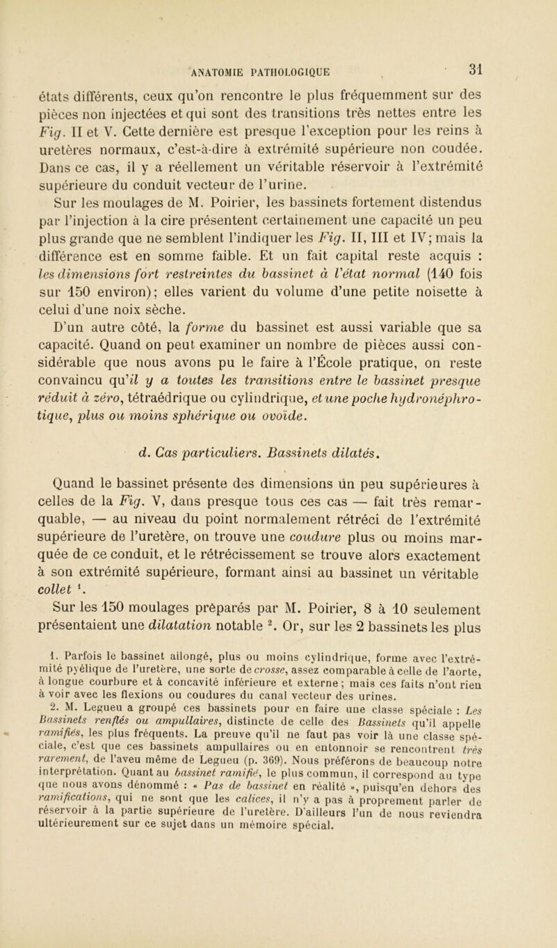 états différents, ceux qu’on rencontre le plus fréquemment sur des pièces non injectées et qui sont des transitions très nettes entre les Fig. II et V. Cette dernière est presque l’exception pour les reins à uretères normaux, c’est-à-dire à extrémité supérieure non coudée. Dans ce cas, il y a réellement un véritable réservoir à l’extrémité supérieure du conduit vecteur de l’urine. Sur les moulages de M. Poirier, les bassinets fortement distendus par l’injection à la cire présentent certainement une capacité un peu plus grande que ne semblent l’indiquer les Fig. II, III et IV; mais la différence est en somme faible. Et un fait capital reste acquis : les dimensions fort restreintes du bassinet à l'état normal (140 fois sur 150 environ); elles varient du volume d’une petite noisette à celui d’une noix sèche. D’un autre côté, la forme du bassinet est aussi variable que sa capacité. Quand on peut examiner un nombre de pièces aussi con- sidérable que nous avons pu le faire à l’École pratique, on reste convaincu qu’^7 y a toutes les transitions entre le bassinet presque réduit à zéro., tétraédrique ou cylindrique, et une poche hydronéphro- tique., plus ou moins sphérique ou ovoïde. d. Cas particuliers. Bassinets dilatés, \ Quand le bassinet présente des dimensions ün peu supérieures à celles de la Fig. V, dans presque tous ces cas — fait très remar- quable, — au niveau du point normalement rétréci de l’extrémité supérieure de l’uretère, on trouve une coudure plus ou moins mar- quée de ce conduit, et le rétrécissement se trouve alors exactement à son extrémité supérieure, formant ainsi au bassinet un véritable collet h Sur les 150 moulages préparés par M. Poirier, 8 à 10 seulement présentaient une dilatation notable ^ Or, sur les 2 bassinets les plus 1. Parfois le bassinet allongé, plus ou moins cylindrique, forme avec l’extré- mité pyélique de l’uretère, une sorte decro^^e, assez comparable à celle de l’aorte, à longue courbure et à concavité inférieure et externe ; mais ces faits n’ont rien à voir avec les flexions ou coudures du canal vecteur des urines. 2. M. Legueu a groupé ces bassinets pour en faire une classe spéciale : Les Bassinets renflés ou ampullaires, distincte de celle des Bassinets qu’il appelle ramifiés, les plus fréquents. La preuve qu’il ne faut pas voir là une classe spé- ciale, c’est que ces bassinets ampullaires ou en entonnoir se rencontrent très rarement, de l’aveu même de Legueu (p. 369). Nous préférons de beaucoup notre interprétation. Quant au bassinet ramifié, le plus commun, il correspond au type que nous avons dénommé : « Pas de bassinet en réalité », puisqu’on dehors des ramifications, qui ne sont que les calices, il n’y a pas à proprement parler de réservoir à la partie supérieure de l’uretère. D’ailleurs l’un de nous reviendra ultérieurement sur ce sujet dans un mémoire spécial.