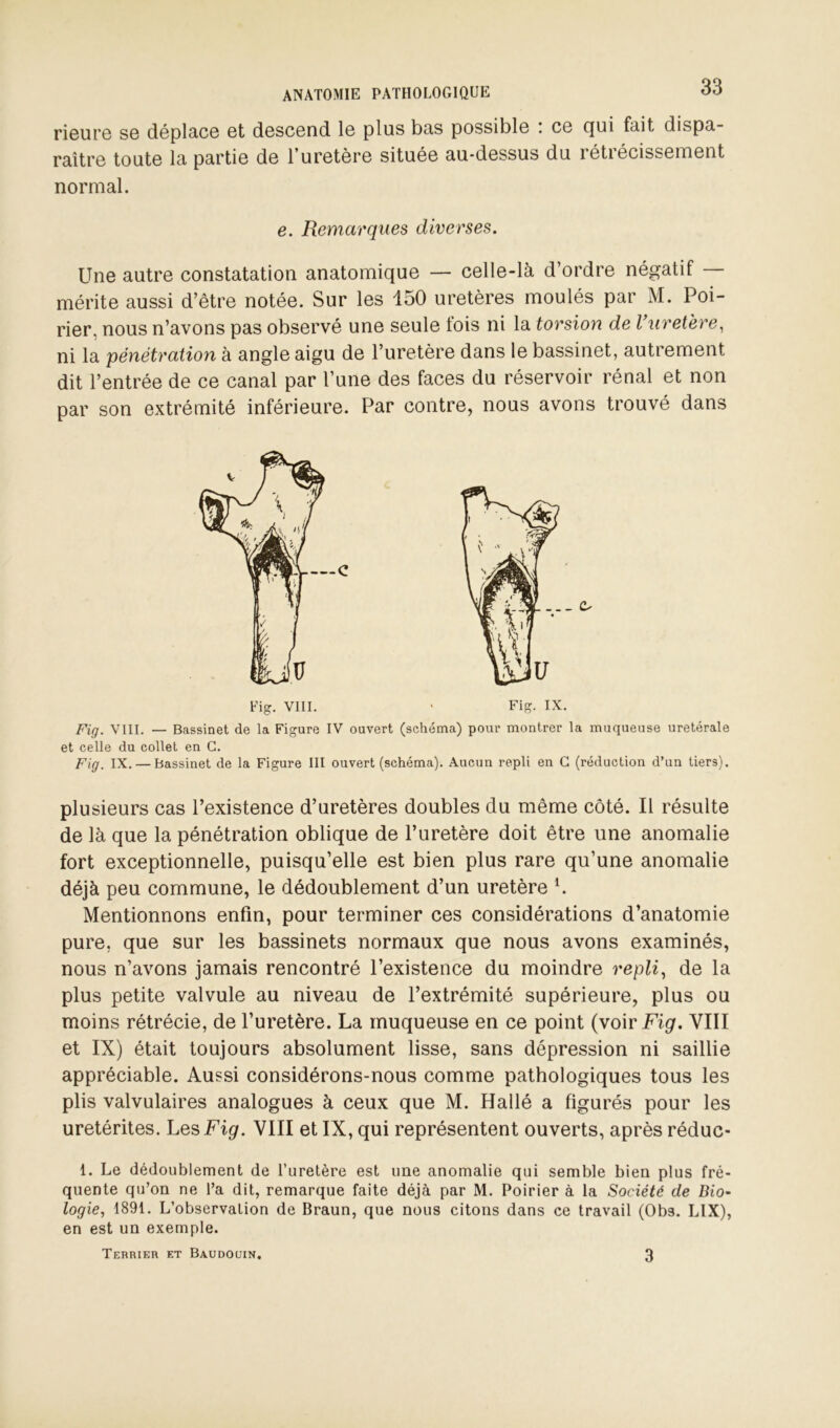 rieui’G se déplace et descend le plus bas possible i ce (jui fait dispa- raître toute la partie de l’uretère située au-dessus du rétrécissement normal. e. Remarques diverses. Une autre constatation anatomique — celle-là d’ordre négatif mérite aussi d’être notée. Sur les 150 uretères moulés par M. Poi- rier, nous n’avons pas observé une seule fois ni la torsion de Vuretëre, ni la pénétration à angle aigu de l’uretère dans le bassinet, autrement dit l’entrée de ce canal par l’une des faces du réservoir rénal et non par son extrémité inférieure. Par contre, nous avons trouvé dans Fig. VIII. — Bassinet de la Figure IV ouvert (schéma) pour montrer la muqueuse uretérale et celle du collet en G. fig_ IX. — Bassinet de la Figure III ouvert (schéma). Aucun repli en G (réduction d’un tiers). plusieurs cas l’existence d’uretères doubles du même côté. Il résulte de là que la pénétration oblique de l’uretère doit être une anomalie fort exceptionnelle, puisqu’elle est bien plus rare qu’une anomalie déjà peu commune, le dédoublement d’un uretère ^ Mentionnons enfin, pour terminer ces considérations d’anatomie pure, que sur les bassinets normaux que nous avons examinés, nous n’avons jamais rencontré l’existence du moindre repli^ de la plus petite valvule au niveau de l’extrémité supérieure, plus ou moins rétrécie, de l’uretère. La muqueuse en ce point (voir Fig. VIII et IX) était toujours absolument lisse, sans dépression ni saillie appréciable. Aussi considérons-nous comme pathologiques tous les plis valvulaires analogues à ceux que M. Hallé a figurés pour les uretérites. Les Fig. VIII et IX, qui représentent ouverts, après réduc- 1. Le dédoublement de l’uretère est une anomalie qui semble bien plus fré- quente qu’on ne l’a dit, remarque faite déjà par M. Poirier à la Société de Bio- logie, 1891. L’observation de Braun, que nous citons dans ce travail (Obs. LIX), en est un exemple. Terrier et Baudouin. 3