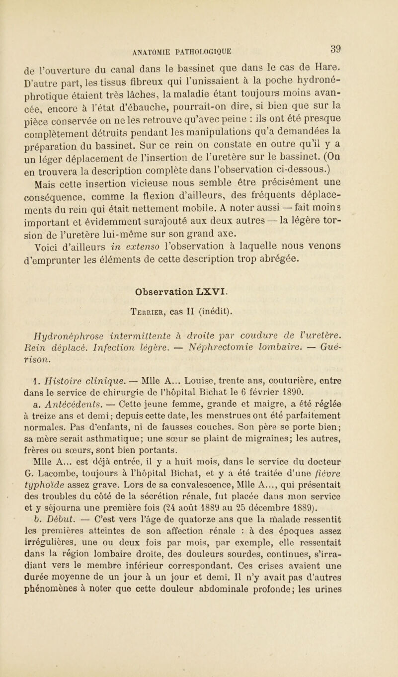 do l’ouvorturo du cona.1 dans lo bassinot cjuo dans 1g cas de HarG. D’auti’G part, Igs tissus fibroux qui Tunissaiont à la poche hydroné- phrotiquG étaient très lâches, la maladie étant toujours moins avan- cée, encore à l’état d’ébauche, pourrait-on dire, si bien que sur la pièce conservée on ne les retrouve qu’avec peine ; ils ont été presque complètement détruits pendant les manipulations qu’a demandées la préparation du bassinet. Sur ce rein on constate en outre qu’il y a un léger déplacement de l’insertion de l’uretère sur le bassinet. (On en trouvera la description complète dans l’observation ci-dessous.) Mais cette insertion vicieuse nous semble être précisément une conséquence, comme la flexion d’ailleurs, des fréquents déplace- ments du rein qui était nettement mobile. A noter aussi — fait moins important et évidemment surajouté aux deux autres —la légère tor- sion de l’uretère lui-même sur son grand axe. Voici d’ailleurs in extenso l’observation à laquelle nous venons d’emprunter les éléments de cette description trop abrégée. Observation LXVI. Terrier, cas II (inédit). Hydronéphrose intermittente à droite par coudure de Vuretère. Rein déplacé. Infection légère. — Néphrectomie lombaire. — Gué- rison. 1. Histoire clinique. — Mlle A... Louise, trente ans, couturière, entre dans le service de chirurgie de l’hôpital Bichat le 6 février 1890. a. Antécédents. — Cette jeune femme, grande et maigre, a été réglée à treize ans et demi ; depuis cette date, les menstrues ont été parfaitement normales. Pas d’enfants, ni de fausses couches. Son père se porte bien; sa mère serait asthmatique; une sœur se plaint de migraines; les autres, frères ou sœurs, sont bien portants. Mlle A... est déjà entrée, il y a huit mois, dans le service du docteur G. Lacombe, toujours à l’hôpital Bichat, et y a été traitée d’une fièvre typhoïde assez grave. Lors de sa convalescence, Mlle A..., qui présentait des troubles du côté de la sécrétion rénale, fut placée dans mon service et y séjourna une première fois (24 août 1889 au 25 décembre 1889). b. Début. — C’est vers l’âge de quatorze ans que la rhalade ressentit les premières atteintes de son affection rénale : à des époques assez irrégulières, une ou deux fois par mois, par exemple, elle ressentait dans la région lombaire droite, des douleurs sourdes, continues, s’irra- diant vers le membre inférieur correspondant. Ces crises avaient une durée moyenne de un jour à un jour et demi. Il n’y avait pas d’autres phénomènes à noter que cette douleur abdominale profonde; les urines