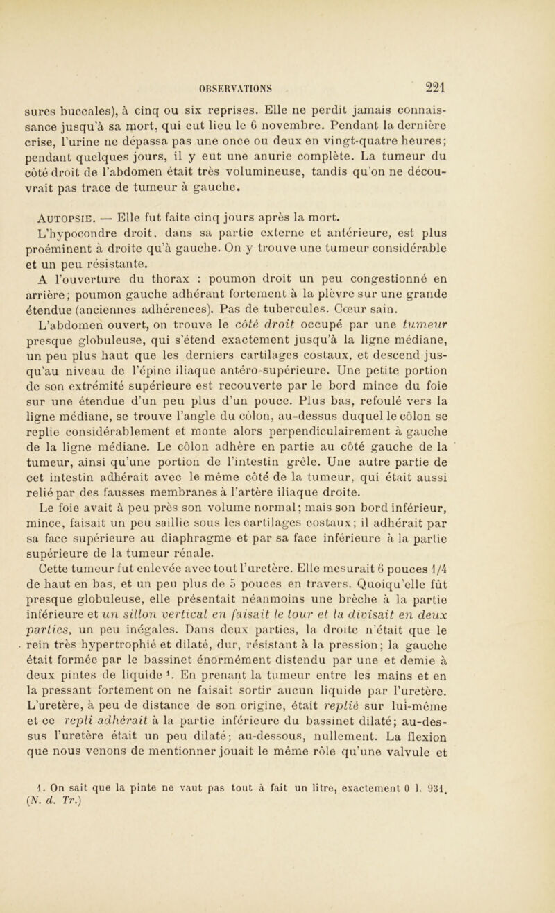 sures buccales), à cinq ou six reprises. Elle ne perdit jamais connais- sance jusqu’à sa mort, qui eut lieu le 6 novembre. Pendant la dernière crise, Furine ne dépassa pas une once ou deux en vingt-quatre heures; pendant quelques jours, il y eut une anurie complète. La tumeur du côté droit de l’abdomen était très volumineuse, tandis qu’on ne décou- vrait pas trace de tumeur à gauche. Autopsie. — Elle fut faite cinq jours après la mort. L’hypocondre droit, dans sa partie externe et antérieure, est plus proéminent à droite qu’à gauche. On y trouve une tumeur considérable et un peu résistante. A l’ouverture du thorax : poumon droit un peu congestionné en arrière; poumon gauche adhérant fortement à la plèvre sur une grande étendue (anciennes adhérences). Pas de tubercules. Cœur sain. L’abdomen ouvert, on trouve le côté droit occupé par une tumeur presque globuleuse, qui s’étend exactement jusqu’à la ligne médiane, un peu plus haut que les derniers cartilages costaux, et descend jus- qu’au niveau de l’épine iliaque antéro-supérieure. Une petite portion de son extrémité supérieure est recouverte par le bord mince du foie sur une étendue d’un peu plus d’un pouce. Plus bas, refoulé vers la ligne médiane, se trouve l’angle du côlon, au-dessus duquel le côlon se replie considérablement et monte alors perpendiculairement à gauche de la ligne médiane. Le côlon adhère en partie au côté gauche de la tumeur, ainsi qu’une portion de l’intestin grêle. Une autre partie de cet intestin adhérait avec le même côté de la tumeur, qui était aussi relié par des fausses membranes à l’artère iliaque droite. Le foie avait à peu près son volume normal; mais son bord inférieur, mince, faisait un peu saillie sous les cartilages costaux; il adhérait par sa face supérieure au diaphragme et par sa face inférieure à la partie supérieure de la tumeur rénale. Cette tumeur fut enlevée avec tout l’uretère. Elle mesurait 6 pouces 1 /4 de haut en bas, et un peu plus de 5 pouces en travers. Quoiqu’elle fût presque globuleuse, elle présentait néanmoins une brèche à la partie inférieure et un sillon vertical en faisait le tour et la divisait en deux parties, un peu inégales. Dans deux parties, la droite n’était que le rein très hypertrophié et dilaté, dur, résistant à la pression; la gauche était formée par le bassinet énormément distendu par une et demie à deux pintes de liquide L En prenant la tumeur entre les mains et en la pressant fortement on ne faisait sortir aucun liquide par l’uretère. L’uretère, à peu de distance de son origine, était replie sur lui-même et ce repli adhérait à la partie inférieure du bassinet dilaté; au-des- sus l’uretère était un peu dilaté; au-dessous, nullement. La flexion que nous venons de mentionner jouait le même rôle qu’une valvule et 1. On sait que la pinte ne vaut pas tout à fait un litre, exactement ü 1. 931 (A. d. Tr.)