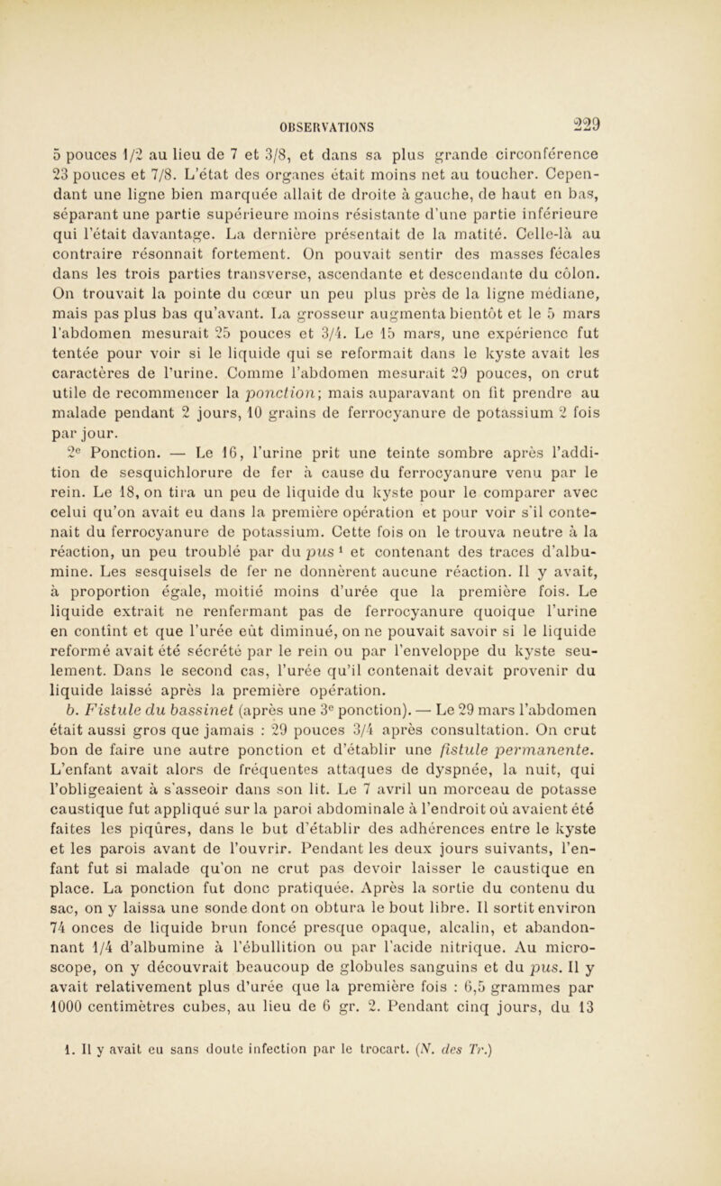 5 pouces 1/2 au lieu de 7 et 3/8, et dans sa plus grande circonférence 23 pouces et 7/8. L’état des organes était moins net au toucher. Cepen- dant une ligne bien marquée allait de droite à gauche, de haut en bas, séparant une partie supérieure moins résistante d’une partie inférieure qui l’était davantage. La dernière présentait de la matité. Celle-là au contraire résonnait fortement. On pouvait sentir des masses fécales dans les trois parties transverse, ascendante et descendante du colon. On trouvait la pointe du cœur un peu plus près de la ligne médiane, mais pas plus bas qu’avant. La grosseur augmenta bientôt et le 5 mars l’abdomen mesurait 25 pouces et 3/4. Le 15 mars, une expérience fut tentée pour voir si le liquide qui se reformait dans le kyste avait les caractères de l’urine. Comme l’abdomen mesurait 29 pouces, on crut utile de recommencer la ponction; mais auparavant on lit prendre au malade pendant 2 jours, 10 grains de ferrocyanure de potassium 2 fois par jour. 2'^ Ponction. — Le IC, l’urine prit une teinte sombre après l’addi- tion de sesquichlorure de fer à cause du ferrocyanure venu par le rein. Le 18, on tira un peu de liquide du kyste pour le comparer avec celui qu’on avait eu dans la première opération et pour voir s’il conte- nait du ferrocyanure de potassium. Cette fois on le trouva neutre à la réaction, un peu troublé par du jous ‘ et contenant des traces d’albu- mine. Les sesquisels de fer ne donnèrent aucune réaction. Il y avait, à proportion égale, moitié moins d’urée que la première fois. Le liquide extrait ne renfermant pas de ferrocyanure quoique l’urine en contînt et que l’urée eût diminué, on ne pouvait savoir si le liquide reformé avait été sécrété par le rein ou par l’enveloppe du kyste seu- lement. Dans le second cas, l’urée qu’il contenait devait provenir du liquide laissé après la première opération. b. Fistule du bassinet (après une 3® ponction). — Le 29 mars l’abdomen était aussi gros que jamais : 29 pouces 3/4 après consultation. On crut bon de faire une autre ponction et d’établir une fistule permanente. L’enfant avait alors de fréquentes attaques de dyspnée, la nuit, qui l’obligeaient à s'asseoir dans son lit. Le 7 avril un morceau de potasse caustique fut appliqué sur la paroi abdominale à l’endroit où avaient été faites les piqûres, dans le but d’établir des adhérences entre le kyste et les parois avant de l’ouvrir. Pendant les deux jours suivants, l’en- fant fut si malade qu’on ne crut pas devoir laisser le caustique en place. La ponction fut donc pratiquée. Après la sortie du contenu du sac, on y laissa une sonde dont on obtura le bout libre. Il sortit environ 74 onces de liquide brun foncé presque opaque, alcalin, et abandon- nant 1/4 d’albumine à l’ébullition ou par l’acide nitrique. Au micro- scope, on y découvrait beaucoup de globules sanguins et du pus. Il y avait relativement plus d’urée que la première fois : G,5 grammes par 1000 centimètres cubes, au lieu de 6 gr. 2. Pendant cinq jours, du 13 1. 11 y avait eu sans doute infection par le trocart. (N. des Tr.)