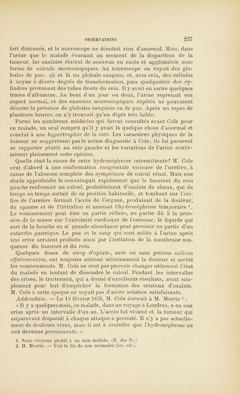 fort diminuée, et le microscope ne dénotait rien d’anormal. Mais, dans l’urine que le malade évacuait au moment de la disparition de la tumeur, les oxalates étaient de nouveau en excès et agglomérés sous forme de calculs microscopiques. Au microscope on voyait des glo- bules de pus; çà et là un globule sanguin, et, avec cela, des cellules à noyau à divers degrés de transformation, puis quelquefois des cy- lindres provenant des tubes droits du rein. Il y avait en outre quelques traces d’albumine. Au bout d’un jour ou deux, l’urine reprenait son aspect normal, et des examens microscopiques répétés ne pouvaient dénoter la présence de globules sanguins ou de pus. Apres un repos de plusieurs heures, on n’y trouvait qu’un dépôt très faible. Parmi les nombreux médecins c[ui furent consultés avant Cole pour ce malade, un seul comprit qu’il y avait là quelque chose d’anormal et conclut à une hypertrophie de la rate. Les caractères physiques de la tumeur ne suggérèrent pas le même diagnostic à Cole; ils lui parurent se rapporter plutôt au rein gauche et les variations de l’urine confir- mèrent pleinement cette opinion. Quelle était la cause de cette hydronéphrose intermittente? M. Cole crut d’abord à une conformation congénitale vicieuse de l’uretère, à cause de l’absence complète des symptômes de calcul rénal. Mais une étude approfondie le convainquit rapidement que le bassinet du rein gauche renfermait un calcul, probablement d’oxalate de chaux, qui de temps en temps sortait de sa position habituelle, et tombant sur l’ori- fice de l’uretère fermait l’accès de l’organe, produisait de la douleur, du spasme et de l’irritation et amenait l’hydronéphrose temporaire L Le vomissement peut être en partie réllexe, en partie dû à la pres- sion de la masse sur l’extrémité cardiaque de l’estomac; le liquide qui sort de la bouche en si grande abondance peut provenir en partie d’un catarrhe gastrique. Le pus et le sang qui sont mêlés à l'urine après une crise seraient produits ainsi par l’irritation de la membrane mu- queuse du bassinet et du rein. Quelques doses de sirop d’opium, avec ou sans potions salines effervescentes, ont toujours atténué sérieusement la douleur et arrêté les vomissements. M. Cole ne crut pas pouvoir changer utilement l’état du malade en tentant de dissoudre le calcul. Pendant les intervalles des crises, le traitement, qui a donné d’excellents résultats, avait sim- plement pour but d’empêcher la formation des cristaux d’oxalate. M. Cole à cette époque ne voyait pas d’autre solution satisfaisante. Addendum. — Le 15 février 1876, M. Cole écrivait à M. Morris ^ : « Il y a quelques mois, ce malade, dans un voyage à Londres, a eu une crise après un intervalle d’un an. L’accès fut violent et la tumeur qui auparavant disparaît à chaque attaque a persisté. Il n’y a pas actuelle- ment de douleurs vives, mais il est à craindre que l’hydronéphrose ne soit devenue perynanente. » 1. Nous croyons plutôt à un rein mobile. [N. des Tr.) 2. H. Morris. — Voir la fin de son mémoire {loc. cil.).