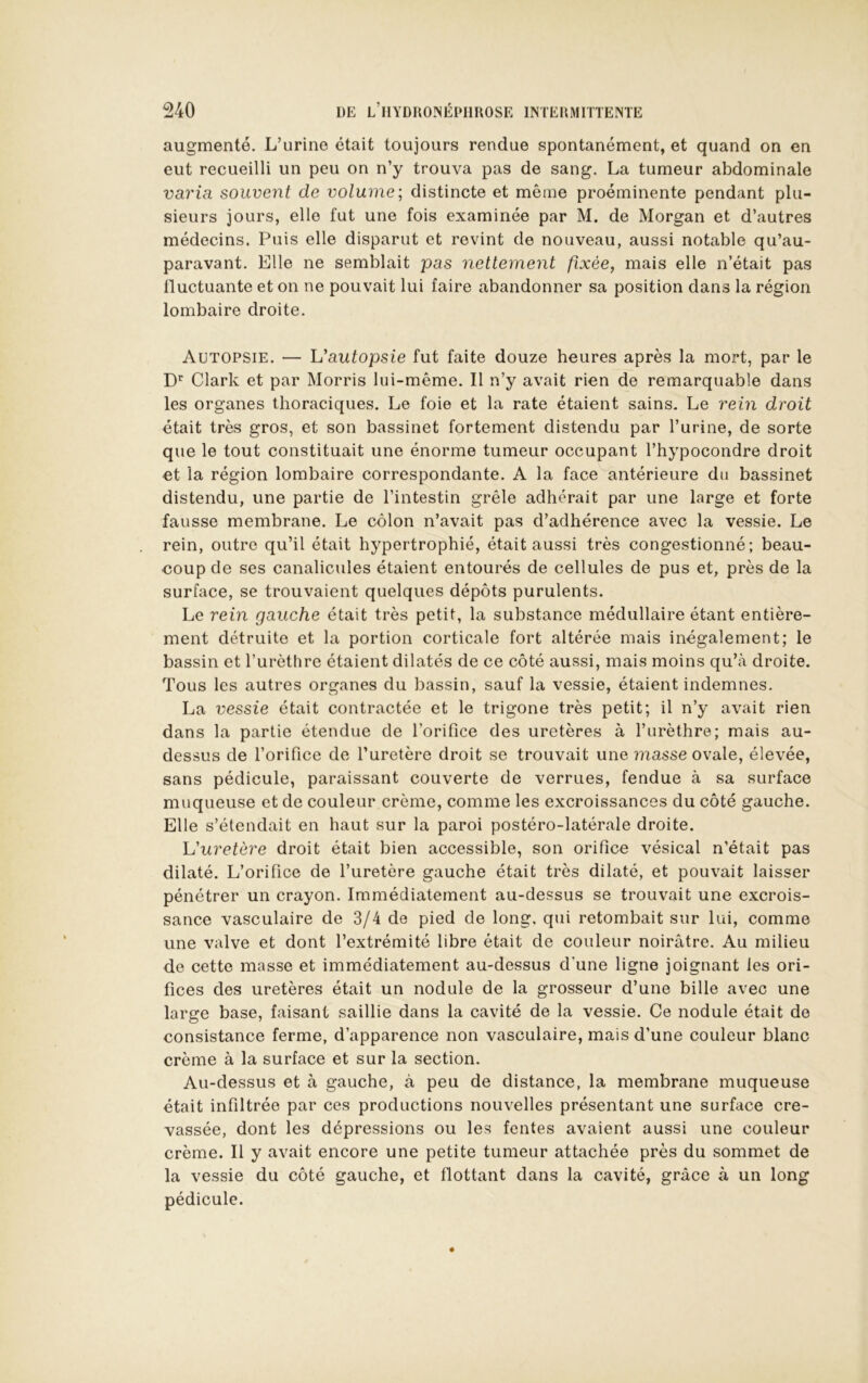 augmenté. L’urine était toujours rendue spontanément, et quand on en eut recueilli un peu on n’y trouva pas de sang. La tumeur abdominale varia souvent de volume; distincte et même proéminente pendant plu- sieurs jours, elle fut une fois examinée par M. de Morgan et d’autres médecins. Puis elle disparut et revint de nouveau, aussi notable qu’au- paravant. Elle ne semblait pas nettement fixée, mais elle n’était pas tluctuante et on ne pouvait lui faire abandonner sa position dans la région lombaire droite. Autopsie. — L’autopsie fut faite douze heures après la mort, par le D* Clark et par Morris lui-même. Il n’y avait rien de remarquable dans les organes thoraciques. Le foie et la rate étaient sains. Le rein droit était très gros, et son bassinet fortement distendu par l’urine, de sorte que le tout constituait une énorme tumeur occupant l’hypocondre droit et la région lombaire correspondante. A la face antérieure du bassinet distendu, une partie de l’intestin grêle adhérait par une large et forte fausse membrane. Le côlon n’avait pas d’adhérence avec la vessie. Le rein, outre qu’il était hypertrophié, était aussi très congestionné; beau- coup de ses canalicules étaient entourés de cellules de pus et, près de la surface, se trouvaient quelques dépôts purulents. Le rein gauche était très petit, la substance médullaire étant entière- ment détruite et la portion corticale fort altérée mais inégalement; le bassin et l’urèthre étaient dilatés de ce côté aussi, mais moins qu’à droite. Tous les autres organes du bassin, sauf la vessie, étaient indemnes. La vessie était contractée et le trigone très petit; il n’y avait rien dans la partie étendue de l’orifice des uretères à l’urèthre; mais au- dessus de l’orifice de l’uretère droit se trouvait une r?iasse ovale, élevée, sans pédicule, paraissant couverte de verrues, fendue à sa surface muqueuse et de couleur crème, comme les excroissances du côté gauche. Elle s’étendait en haut sur la paroi postéro-latérale droite. h'uretère droit était bien accessible, son orifice vésical n’était pas dilaté. L’orifice de l’uretère gauche était très dilaté, et pouvait laisser pénétrer un crayon. Immédiatement au-dessus se trouvait une excrois- sance vasculaire de 3/4 de pied de long, qui retombait sur lui, comme une valve et dont l’extrémité libre était de couleur noirâtre. Au milieu de cette masse et immédiatement au-dessus d’une ligne joignant les ori- fices des uretères était un nodule de la grosseur d’une bille avec une large base, faisant saillie dans la cavité de la vessie. Ce nodule était de consistance ferme, d’apparence non vasculaire, mais d’une couleur blanc crème à la surface et sur la section. Au-dessus et à gauche, à peu de distance, la membrane muqueuse était infiltrée par ces productions nouvelles présentant une surface cre- vassée, dont les dépressions ou les fentes avaient aussi une couleur crème. Il y avait encore une petite tumeur attachée près du sommet de la vessie du côté gauche, et flottant dans la cavité, grâce à un long pédicule.