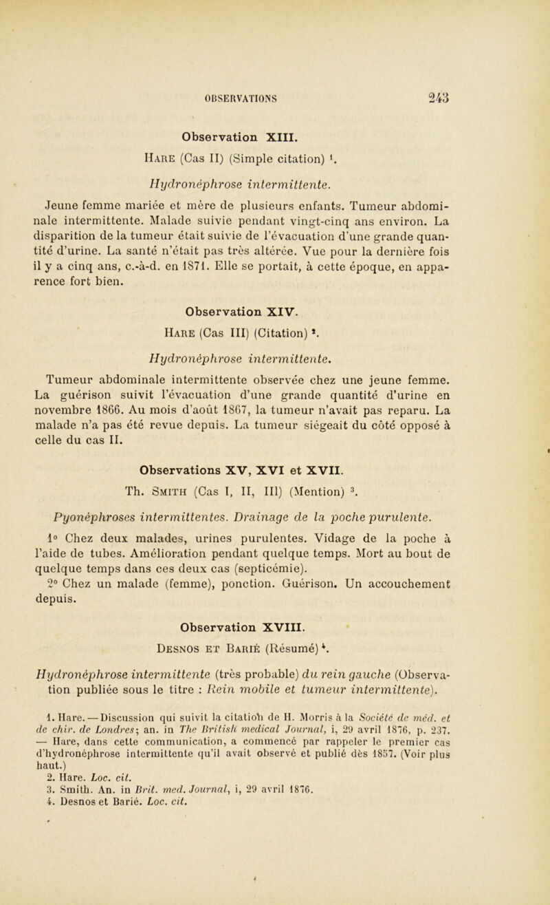 Observation XIII. Mare (Cas II) (Simple citation) C Hydronéphrose intermittente. Jeune femme mariée et mère de plusieurs enfants. Tumeur abdomi- nale intermittente. Malade suivie pendant vingt-cinq ans environ. La disparition de la tumeur était suivie de l’évacuation d’une grande quan- tité d’urine. La santé n’était pas très altérée. Vue pour la dernière fois il y a cinq ans, c.-à-d. en 1871. Elle se portait, à cette époque, en appa- rence fort bien. Observation XIV. Hare (Cas III) (Citation) *. Hydronéphrose intermittente. Tumeur abdominale intermittente observée chez une jeune femme. La guérison suivit l’évacuation d’une grande quantité d’urine en novembre 1866. Au mois d’août 1867, la tumeur n’avait pas reparu. La malade n’a pas été revue depuis. La tumeur siégeait du côté opposé à celle du cas IL Observations XV, XVI et XVII. Th. Smith (Cas I, II, III) (Mention) Pyonèphroses intermittentes. Drainage de la poche purulente. 1° Chez deux malades, urines purulentes. Vidage de la poche à l’aide de tubes. Amélioration pendant quelque temps. Mort au bout de quelque temps dans ces deux cas (septicémie). 2° Chez un malade (femme), ponction. Guérison, Un accouchement depuis. Observation XVIII. Desnos et Barié (Résumé) *. Hydronéphrose intermittente (très probable) du rein gauche (Observa- tion publiée sous le titre : Rein mobile et tumeur intermittente). 1. Hare. — Discussion qui suivit la citatioh de H. Morris à la Société de méd. et de chir. de Londres-, an. in The Britisfi medical Journal, i, 29 avril 1876, p. 237. — Hare, dans cette communication, a commencé par rappeler le premier cas d’hydronéphrose intermittente qu’il avait observé et publié dès 1867. (Voir plus haut.) 2. Hare. Loc. cit. 3. Smith. An. in Brit. med. Journal, i, 29 avril 1876. 4. Desnos et Barié. Loc. cit.