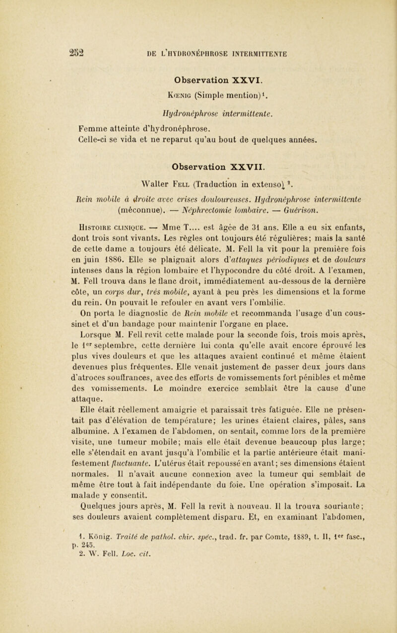 Observation XXVI. Kœnig (Simple mention) Hydronéphrose intermittente. Femme atteinte d’hydronéphrose. Celle-ci se vida et ne reparut qu’au bout de quelques années. Observation XXVII. Walter Fell (Traduction in extenso^ Rein mobile à droite avec crises douloureuses. Hydronéphrose intermittente (méconnue). — Néphrectomie lombaire. — Guérison. Histoire clinique. — Mme T.... est âgée de 31 ans. Elle a eu six enfants, dont trois sont vivants. Les règles ont toujours été régulières; mais la santé de cette dame a toujours été délicate. M. Fell la vit pour la première fois en juin 1886. Elle se plaignait alors (Rattaques périodiques et de douleurs intenses dans la région lombaire et l’hypocondre du côté droit. A l’examen, M. Fell trouva dans le flanc droit, immédiatement au-dessous de la dernière côte, un corps dur, très mobile, ayant à peu près les dimensions et la forme du rein. On pouvait le refouler en avant vers l’ombilic. On porta le diagnostic de Rein mobile et recommanda l’usage d’un cous- sinet et d’un bandage pour maintenir l’organe en place. Lorsque M. Fell revit cette malade pour la seconde fois, trois mois après, le l®* septembre, cette dernière lui conta qu’elle avait encore éprouvé les plus vives douleurs et que les attaques avaient continué et même étaient devenues plus fréquentes. Elle venait justement de passer deux jours dans d’atroces souffrances, avec des efforts de vomissements fort pénibles et même des vomissements. Le moindre exercice semblait être la cause d’une attaque. Elle était réellement amaigrie et paraissait très fatiguée. Elle ne présen- tait pas d’élévation de température; les urines étaient claires, pâles, sans albumine. A l’examen de l’abdomen, on sentait, comme lors de la première visite, une tumeur mobile; mais elle était devenue beaucoup plus large; elle s’étendait en avant jusqu’à l’ombilic et la partie antérieure était mani- festement fluctuante. L’utérus était repoussé en avant; ses dimensions étaient normales. Il n’avait aucune connexion avec la tumeur qui semblait de même être tout à fait indépendante du foie. Une opération s’imposait. La malade y consentit. Quelques jours après, M. Fell la revit à nouveau. Il la trouva souriante; ses douleurs avaient complètement disparu. Et, en examinant l’abdomen, f. Kônig. Traité de pathol. chir. spéc., trad. fr. par Comte, 1889, t. II, 1®’’ fasc., p. 245. 2. W. Fell. Loc. cit.