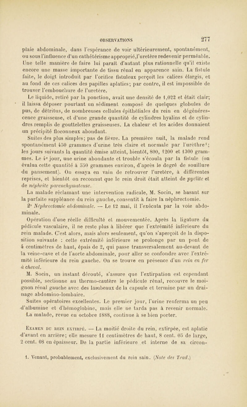 plaie abdominale, dans l’espérance de voir ultérieurement, spontanément, ou sous l’inÜuence d’un cathétérisme approprié,l’uretère redevenir perméable. Une telle manière de faire lui paraît d’autant plus rationnelle qu’il existe encore une masse importante de tissu rénal en apparence sain. Ua fistule faite, le doigt introduit par l’orifice fistuleux perçoit les calices élargis, et au fond de ces calices des papilles aplaties; par contre, il est impossible de trouver l’embouchure de l’uretère. Le liquide, retiré par la ponction, avait une densité de 1,022 et était clair; il laissa déposer pourtant un sédiment composé de quelques globules de pus, de détritus, de nombreuses cellules é[)ithéliales du rein en dégénéres- cence graisseuse, et d’une grande quantité de cylindres hyalins et de cylin- dres remplis de gouttelettes graisseuses. La chaleur et les acides donnaient un précipité lloconneux abondant. Suites des plus simples; pas de fièvre. La première nuit, la malade rend ■spontanément 4o0 grammes d’urine très claire et normale par l’urèthre‘; les jours suivants la quantité émise atteint, bientôt, 800, 1200 et 1300 gram- mes. Le 4« jour, une urine abondante et trouble s’écoula par la fistule (on évalua cette quantité à ooO grammes environ, d’après le degré de souillure -du pansement). Ou essaya en vain de retrouver l’uretère, à dilTérentes reprises, et bientôt on reconnut que le rein droit était atteint de pyélite et de néphrite pjarenchijmateiise. La malade réclamant une intervention radicale, M. Socin, se basant sur la parfaite suppléance du rein gauche, consentit à faire la néphrectomie. 2 Néphrectomie abdominale. — Le 12 mai, il l’exécuta par la voie abdo- minale. Opération d’une réelle difficulté et mouvementée. Après la ligature du pédicule vasculaire, il ne reste plus à libérer que l’extrémité inférieure du rein malade. C’est alors, mais alors seulement, qu’on s’aperçoit de la dispo- sition suivante : cette extrémité inférieure se prolonge par un pont de 4 centimètres de haut, épais de 2, qui passe transversalement au-devant de la veine-cave et de l’aorte abdominale, pour aller se confondre avec l’extré- mité inférieure du rein gauche. On se trouve en présence d’un rein en fer éi cheval. M. Socin, un instant dérouté, s’assure que l’extirpation est cependant possible, sectionne au thermo-cautère le pédicule rénal, recouvre le moi- gnon rénal gauche avec des lambeaux de la capsule et termine par un drai- nage abdomiuo-lombaire. Suites opératoires excellentes. Le premier jour, l’urine renferma un peu -d’albumine et d’hémoglobine, mais elle ne tarda pas à revenir normale. La malade, revue en octobre 1888, continue à se bien porter. Examen du rein extirpé. — La moitié droite du rein, extirpée, est aplatie d’avant en arrière; elle mesure 11 centimètres de haut, 8 cent. Oo de large, 2 cent. 08 en épaisseur. De la partie inférieure et interne de sa circon- 1. Venant, probablement, exclusivement du rein sain. {Note des Trad.)