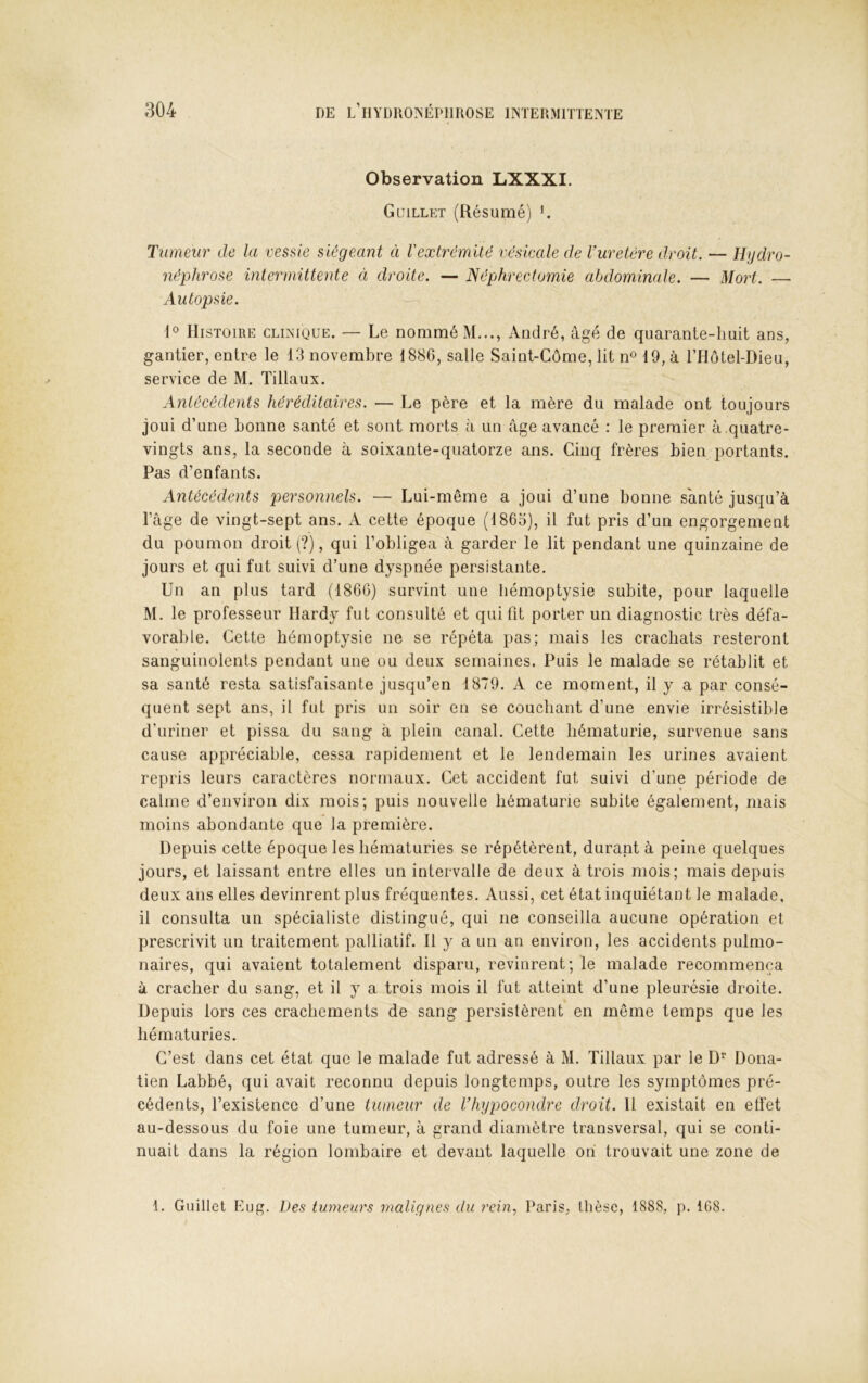 Observation LXXXI. Guillkt (Résumé) ^ Tumeur de la vessie siégeant ci Vextrêmilé vésicale de l’uretére droit. — Hydro- néphrose intermittente ci droite. — Néphrectomie abdominale. — Mort. — Autopsie. 1° Histoire clinique. — Le nommé M..., André, âgé de quarante-huit ans, gantier, entre le 13 novembre 1886, salle Saint-Côme, lit n« 19, à l’Hotel-Dieu, service de M. Tillaux. Antécédents héréditaires. — Le père et la mère du malade ont toujours joui d’une bonne santé et sont morts à un âge avancé : le premier à .quatre- vingts ans, la seconde à soixante-quatorze ans. Cinq frères bien portants. Pas d’enfants. Antécédents personnels. — Lui-même a joui d’une bonne santé jusqu’à l’âge de vingt-sept ans. A cette époque (1863), il fut pris d’un engorgement du poumon droit (?), qui l’obligea à garder le lit pendant une quinzaine de jours et qui fut suivi d’une dyspnée persistante. Un an plus tard (1866) survint une hémoptysie subite, pour laquelle M. le professeur Hardy fut consulté et qui fit porter un diagnostic très défa- vorable. Cette hémoptysie ne se répéta pas; mais les crachats resteront sanguinolents pendant une ou deux semaines. Puis le malade se rétablit et sa santé resta satisfaisante jusqu’en 1879. A ce moment, il y a par consé- quent sept ans, il fut pris un soir en se couchant d’une envie irrésistible d’uriner et pissa du sang à plein canal. Cette hématurie, survenue sans cause appréciable, cessa rapidement et le lendemain les urines avaient repris leurs caractères normaux. Cet accident fut suivi d’une période de calme d’environ dix mois; puis nouvelle hématurie subite également, mais moins abondante que la première. Depuis cette époque les hématuries se répétèrent, durant à peine quelques jours, et laissant entre elles un intervalle de deux à trois mois; mais depuis deux ans elles devinrent plus fréquentes. Aussi, cet état inquiétant le malade, il consulta un spécialiste distingué, qui ne conseilla aucune opération et prescrivit un traitement palliatif. H y a un an environ, les accidents pulmo- naires, qui avaient totalement disparu, revinrent; le malade recommença à cracher du sang, et il y a trois mois il fut atteint d’une pleurésie droite. Depuis lors ces crachements de sang persistèrent en même temps que les hématuries. C’est dans cet état que le malade fut adressé à M. Tillaux par le D Dona- tien Labbé, qui avait reconnu depuis longtemps, outre les symptômes pré- cédents, l’existence d’une tumeur de Vhypocondre droit. H existait en effet au-dessous du foie une tumeur, à grand diamètre transversal, qui se conti- nuait dans la région lombaire et devant laquelle on trouvait une zone de 1. Giiillet Eug. Des tumeurs malignes du rein., Paris, thèse, 1888, p. 1G8.