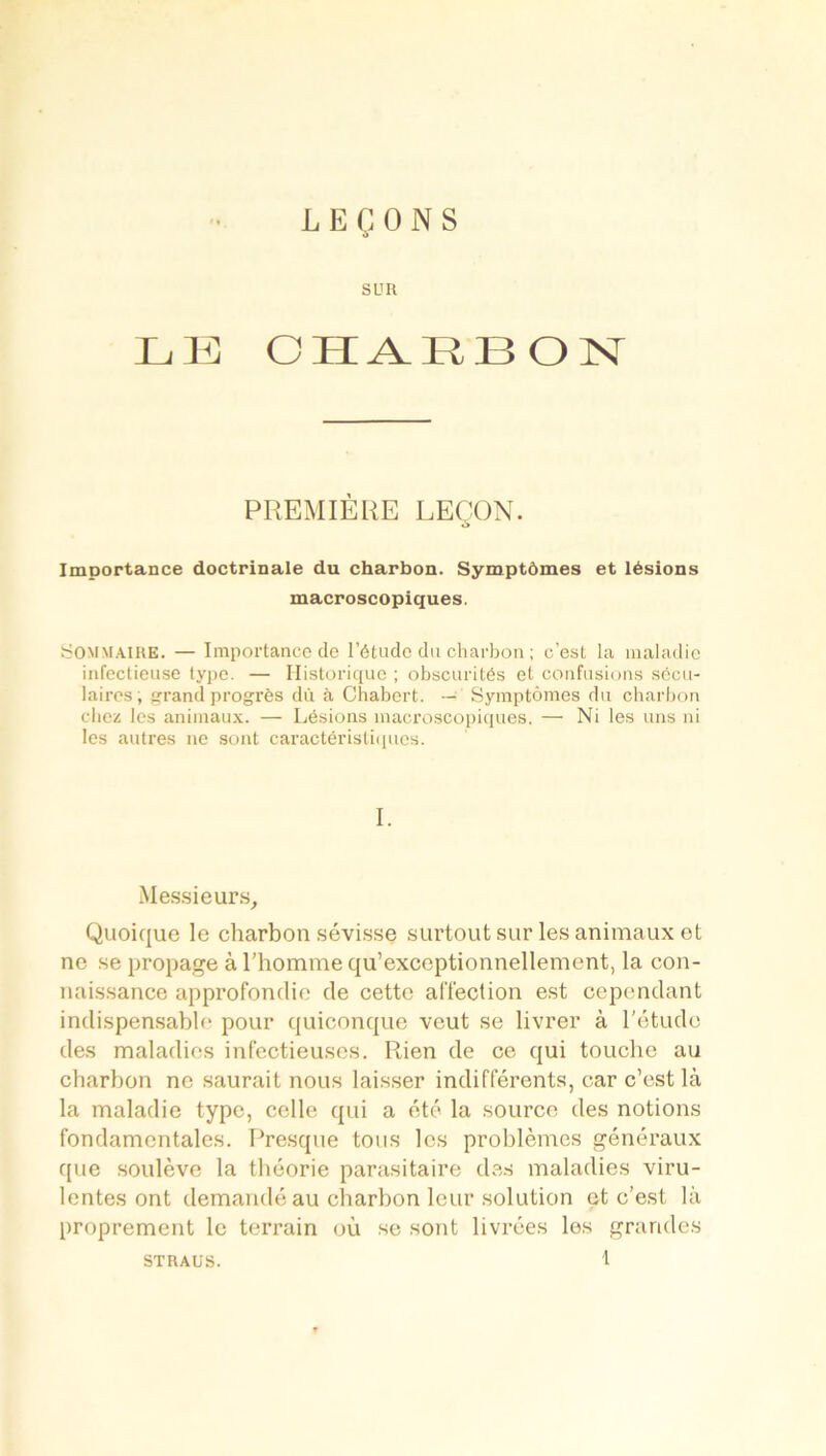 LEÇONS SUR LE CHARBON PREMIÈRE LEÇON. Importance doctrinale du charbon. Symptômes et lésions macroscopiques. Sommaire. — Importance de l’étude du charbon ; c’est la maladie infectieuse type. — Historique ; obscurités et confusions sécu- laires, grand progrès dû à Chabert. — Symptômes du charbon chez les animaux. — Lésions macroscopiques. — Ni les uns ni les autres ne sont caractéristiques. I. Messieurs, Quoique le charbon sévisse surtout sur les animaux et ne se propage à l’homme qu’exceptionnellement, la con- naissance approfondie de cette affection est cependant indispensable pour quiconque veut se livrer à l'étude des maladies infectieuses. Rien de ce qui touche au charbon no saurait nous laisser indifférents, car c’est là la maladie type, celle qui a été la source des notions fondamentales. Presque tous les problèmes généraux que soulève la théorie parasitaire des maladies viru- lentes ont demandé au charbon leur solution et c’est là proprement le terrain où se sont livrées les grandes STRAUS.