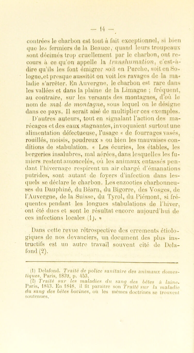 contrées le charbon est tout à fait exceptionnel, si bien que les fermiers de la Bcauce, quand leurs troupeaux sont décimés trop cruellement par le charbon, ont re- cours à ce qu’on appelle la tyanshumation, c’est-à- dire qu’ils les font émigrer soit en Perche, soit en Po- logne,et presque aussitôt on voit les ravages de la ma- ladie s’arrêter. En Auvergne, le charbon est rare dans les vallées et dans la plaine de la Limagne ; fréquent, au contraire, sur les versants des montagnes, d’où le nom de mal de montagne, sous lequel on le désigne dans ce pays. Il serait aisé de multiplier ces exemples. D’autres auteurs, tout en signalant l’action des ma- récages et des eaux stagnantes, invoquaient surtout une alimentation défectueuse, l’usage « de fourrages vasés, rouillés, moisis, poudreux » ou bien les mauvaises con- ditions de stabulation. « Les écuries, les étables, les bergeries insalubres, mal aérées, dans lesquelles les fu- miers restent amoncelés, où les animaux entassés pen- dant l’hivernage respirent un air chargé d’émanations putrides, sont autant de foyers d’infection dans les- quels se déclare le charbon. Lesenzooties charbonneu- ses du Dauphiné, du Béarn, du Bigorre, des Vosges, de l’Auvergne, de la Suisse, du Tyrol, du Piémont, si fré- quentes pendant les longues stabulations de l'hiver, ont été dues et sont le résultat encore aujourd'hui de ces infections locales (Ij. » Dans cette revue rétrospective des errements étiolo- giques de nos devanciers, un document des plus ins- tructifs est un autre travail souvent cité de Delà- fond (2). (1) Delafond. Traité de police sanitaire des animaux domes- tiques, Paris, I83l 2J, p. 453. (2) Traité sur les maladies du sang des bêtes à laine. Paris, 1843. Eu 1848, il lit paraître son Traité sur la maladie du sang des bêles bovines, où les mêmes doctrines se trouvent soutenues.