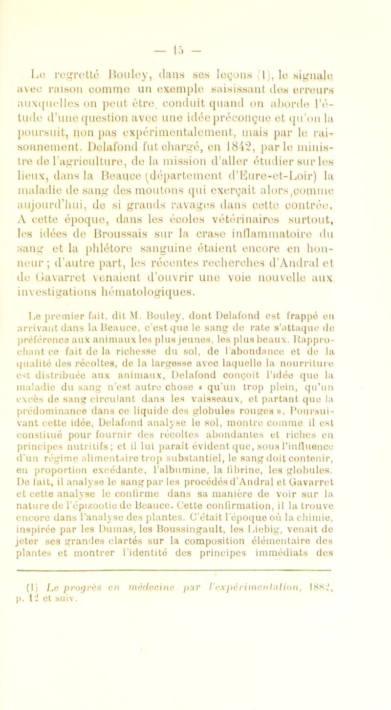 O Lo regretté Bouloy, dans ses leçons (l), le signale a\ee raison comme un exemple saisissant des erreurs auxquelles on peut être, conduit quand on aborde l’é- tude d’une question avec une idée préconçue et qu’on la poursuit, non pas expérimentalement, mais par le rai- sonnement. Delafond fut chargé, en 1842, par le minis- tre de l'agriculture, de la mission d’aller étudier sur les lieux, dans la Beauce (département d’Eure-et-Loir) la maladie de sang des moutons qui exerçait alors .connue aujourd’hui, de si grands ravages dans cette contrée. A cette époque, dans les écoles vétérinaires surtout, les idées de Broussais sur la crase inflammatoire du sang et la phlétore sanguine étaient encore en hon- neur ; d’autre part, les récentes recherches d’Andral et de Gavarret venaient d’ouvrir une voie nouvelle aux investigations hématologiques. Le premier fait, dit M. Bouley, dont Delafond est frappé en arrivant dans la Beauce, c’est que le sang de rate s’attaque de préférence aux animaux les plus jeunes, les plus beaux. Rappro- chant ce fait de la richesse du sol, de l’abondance et de la qualité des récoltes, de la largesse avec laquelle la nourriture est distribuée aux animaux, Delafond conçoit l’idée quo la maladie du sang n’est autre chose « qu’un trop plein, qu’un excès de sang circulant dans les vaisseaux, et partant quo la prédominance dans ce liquide des globules rouges». Poursui- vant cette idée, Delafond analyse lo sol, montre comme il est constitué pour fournir des récoltes abondantes et riches en principes nutritifs; et il lui paraît évident que, sous l'influence d’un régime alimentaire trop substantiel, le sang doit contenir, en proportion excédante, l’albumine, la fibrine, les globules. De fait, il analyse le sang par les procédés d’Andral et Gavarret et cette analyse le confirme dans sa manière de voir sur la nature de l’épizootie de Beauce. Cette confirmation, il la trouve encore dans l’analyse des plantes. C’était l'époque où la chimie, inspirée par les Dumas, les Boussingault, les Liebig, venait de jeter ses grandes clartés sur la composition élémentaire des plantes et montrer l’identité des principes immédiats des (1) Le progrès en médecine par l'expérimentation, 1882, p. 1 i et suiv.