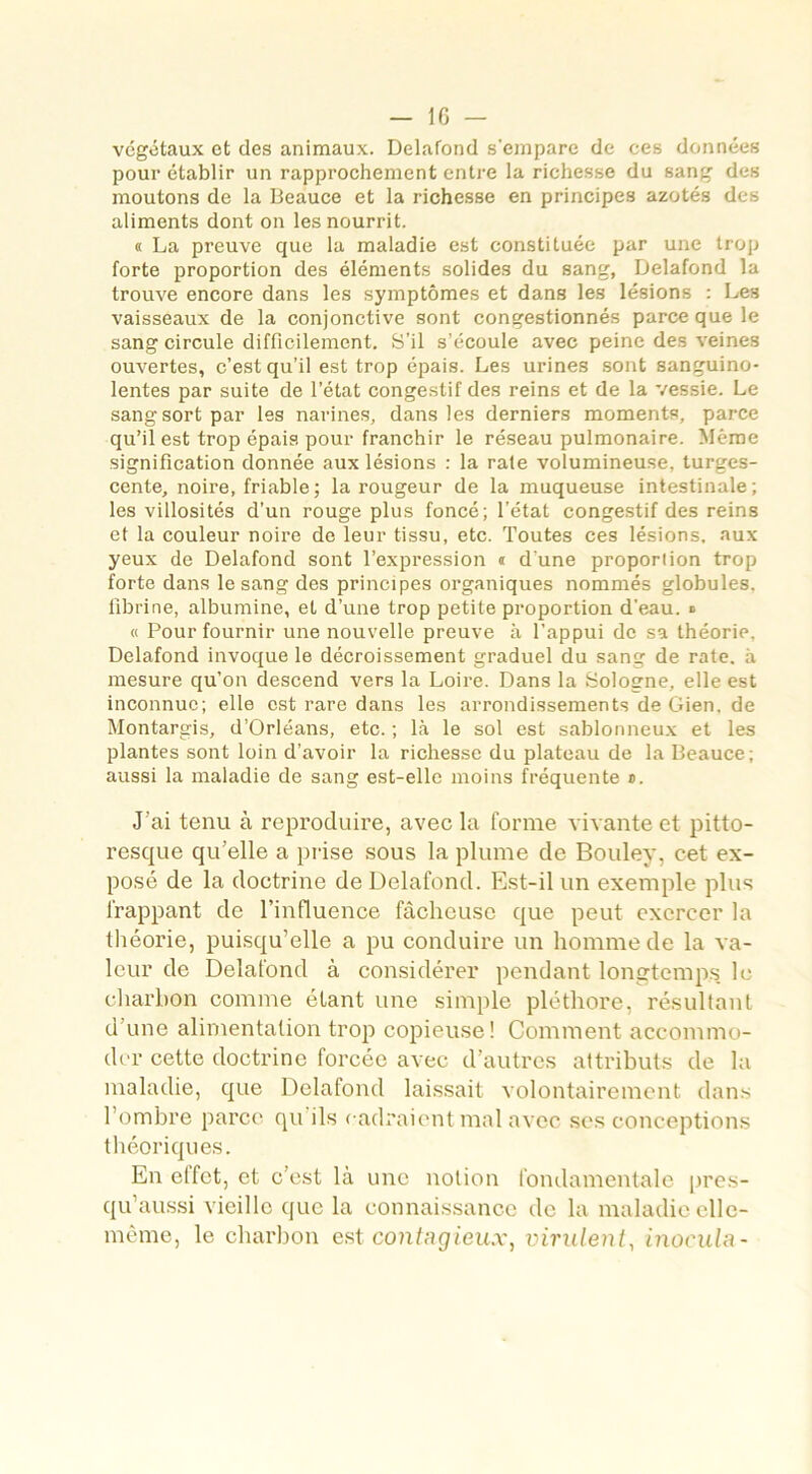 végétaux et des animaux. Delafond s'empare de ces données pour établir un rapprochement entre la richesse du sang des moutons de la Beauce et la richesse en principes azotés des aliments dont on les nourrit. « La preuve que la maladie est constituée par une trop forte proportion des éléments solides du sang, Delafond la trouve encore dans les symptômes et dans les lésions : Les vaisseaux de la conjonctive sont congestionnés parce que le sang circule difficilement. S’il s’écoule avec peine des veines ouvertes, c’est qu’il est trop épais. Les urines sont sanguino- lentes par suite de l’état congestif des reins et de la vessie. Le sang sort par les narines, dans les derniers moments, parce qu’il est trop épais pour franchir le réseau pulmonaire. Même signification donnée aux lésions : la raie volumineuse, turges- cente, noire, friable ; la rougeur de la muqueuse intestinale; les villosités d’un rouge plus foncé; l’état congestif des reins et la couleur noire de leur tissu, etc. Toutes ces lésions, aux yeux de Delafond sont l’expression ® d'une proportion trop forte dans le sang des principes organiques nommés globules, fibrine, albumine, et d’une trop petite proportion d’eau. ■> « Pour fournir une nouvelle preuve à l’appui de sa théorie, Delafond invoque le décroissement graduel du sang de rate, à mesure qu’on descend vers la Loire. Dans la Bologne, elle est inconnue; elle est rare dans les arrondissementsdeGien.de Montargis, d’Orléans, etc. ; là le sol est sablonneux et les plantes sont loin d’avoir la richesse du plateau de la Beauce; aussi la maladie de sang est-elle moins fréquente ®. J'ai tenu à reproduire, avec la forme vivante et pitto- resque qu’elle a prise sous la plume de Bouley, cet ex- posé de la doctrine de Delafond. Est-il un exemple plus frappant de l’influence fâcheuse que peut exercer la théorie, puisqu’elle a pu conduire un homme de la va- leur de Delafond à considérer pendant longtemps le charbon comme étant une simple pléthore, résultant d’une alimentation trop copieuse! Comment accommo- der cette doctrine forcée avec d’autres attributs de la maladie, que Delafond laissait volontairement dans 1 ombre parce qu ils cadraient mal avec ses conceptions théoriques. En etfet, et c’est là une notion fondamentale pres- qu’aussi vieille que la connaissance de la maladie elle- même, le charbon est contagieux, virulent, inocula-