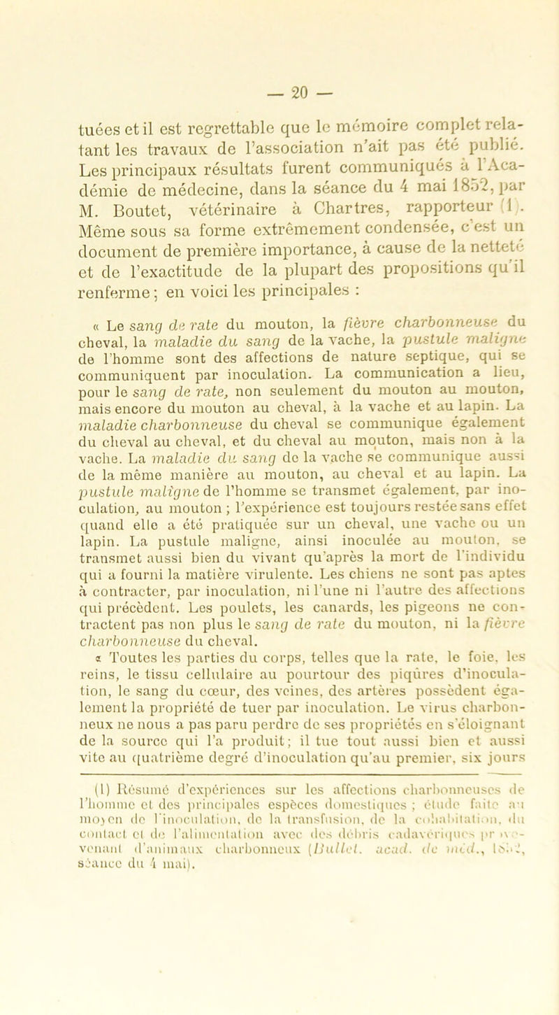 tuées et il est regrettable que le mémoire complet rela- tant les travaux de l’association n’ait pas été publié. Les principaux résultats lurent communiqués a 1 Aca- démie de médecine, dans la séance du 4 mai 18-L, par M. Boutet, vétérinaire à Chartres, rapporteur 1 . Même sous sa forme extrêmement condensée, c'est un document de première importance, à cause de la nettete et de l’exactitude de la plupart des propositions qu’il renferme ; en voici les principales : « Le sang de rate du mouton, la fièvre charbonneuse du cheval, la maladie du sang de la vache, la pustule maligne de l’homme sont des affections de nature septique, qui se communiquent par inoculation. La communication a lieu, pour le sang de rate, non seulement du mouton au mouton, mais encore du mouton au cheval, à la vache et au lapin. La maladie charbonneuse du cheval se communique également du cheval au cheval, et du cheval au mouton, mais non à la vache. La maladie du sang do la vache se communique aussi de la même manière au mouton, au cheval et au lapin. La pustule maligne de l’homme se transmet également, par ino- culation, au mouton ; l’expérience est toujours restée sans effet quand elle a été pratiquée sur un cheval, une vache ou un lapin. La pustule maligne, ainsi inoculée au mouton, se transmet aussi bien du vivant qu’après la mort de l’individu qui a fourni la matière virulente. Les chiens ne sont pas aptes à contracter, par inoculation, ni l’une ni l’autre des affections qui précèdent. Les poulets, les canards, les pigeons ne con- tractent pas non plus le sang de rate du mouton, ni la fièvre charbonneuse du cheval. « Toutes les parties du corps, telles que la rate, le foie, les reins, le tissu cellulaire au pourtour des piqûres d’inocula- tion, le sang du cœur, des veines, des artères possèdent éga- lement la propriété de tuer par inoculation. Le virus charbon- neux ne nous a pas paru perdre de ses propriétés en s’éloignant de la source qui l’a produit ; il tue tout aussi bien et aussi vite au quatrième degré d’inoculation qu’au premier, six jours (1) Résumé d’expériences sur les affections charbonneuses de l’homme cl des principales espèces domestiques ; étude faite au moyen de l’inoculation, de la transfusion, de la cohabitation, du contact cl de l'alimentation avec des débris cadavériques pr >\ - venant d’animaux charbonneux (Uullet. acud. de mid., IoL J, séance du 4 mai).