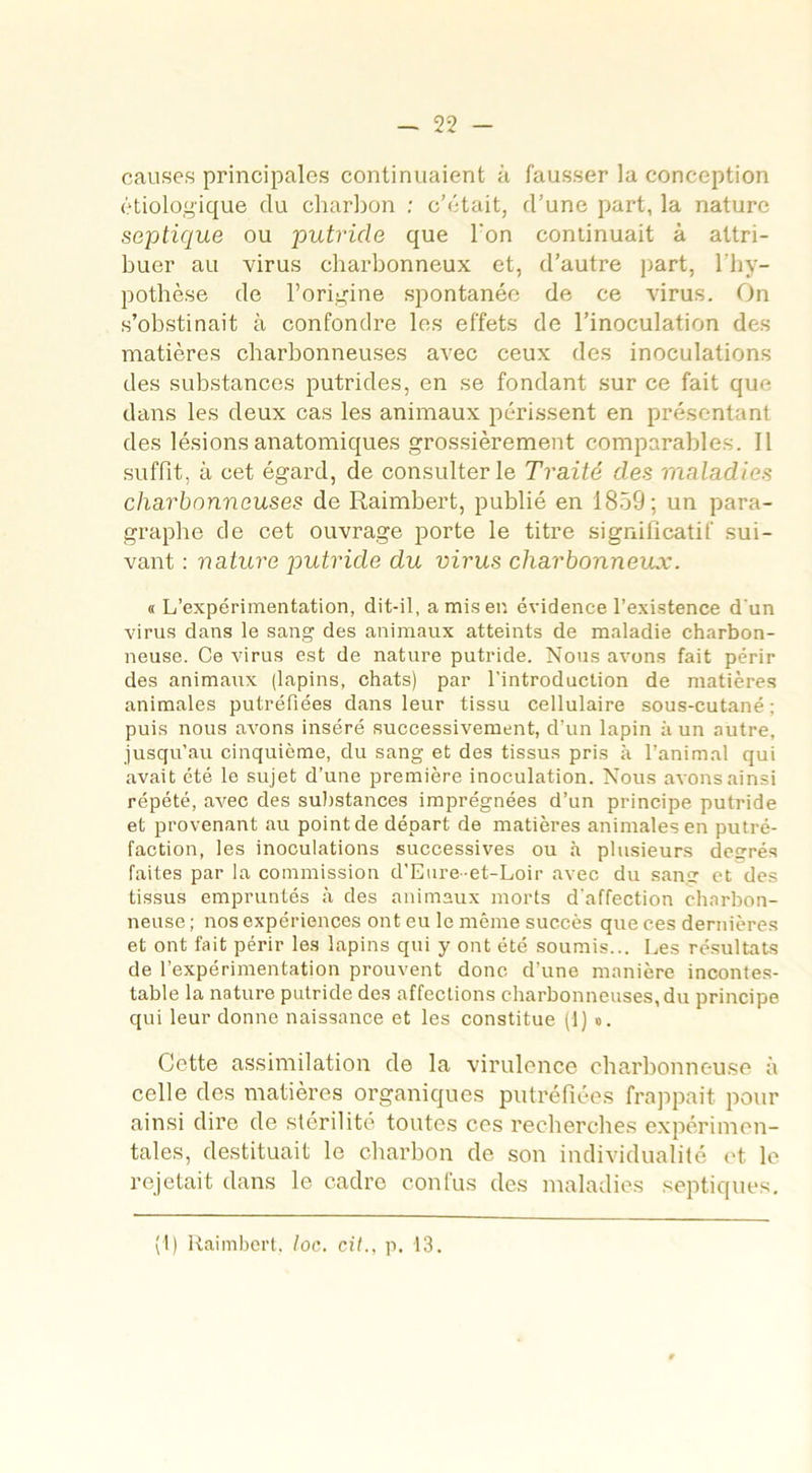 causes principales continuaient à fausser la conception étiologique du charbon : c’était, d’une part, la nature septique ou putride que l'on conlinuait à attri- buer au virus charbonneux et, d’autre part, l’hy- pothèse de l’origine spontanée de ce virus. On s’obstinait à confondre les effets de l’inoculation des matières charbonneuses avec ceux des inoculations des substances putrides, en se fondant sur ce fait que dans les deux cas les animaux périssent en présentant des lésions anatomiques grossièrement comparables. 11 suffit, à cet égard, de consulter le Traité des maladies charbonneuses de Raimbert, publié en 1859; un para- graphe de cet ouvrage porte le titre significatif sui- vant : nature putride du virus charbonneux. «L’expérimentation, dit-il, a miser, évidence l’existence d’un virus dans le sang des animaux atteints de maladie charbon- neuse. Ce virus est de nature putride. Nous avons fait périr des animaux (lapins, chats) par l’introduction de matières animales putréfiées dans leur tissu cellulaire sous-cutané ; puis nous avons inséré successivement, d’un lapin à un autre, jusqu’au cinquième, du sang et des tissus pris à l’animal qui avait été le sujet d’une première inoculation. Nous avons ainsi répété, avec des substances imprégnées d’un principe putride et provenant au point de départ de matières animales en putré- faction, les inoculations successives ou à plusieurs deerés faites par la commission d'Eure-et-Loir avec du sang1 et des tissus empruntés à des animaux morts d’affection charbon- neuse ; nos expériences ont eu le même succès que ces dernières et ont fait périr les lapins qui y ont été soumis... Les résultats de l’expérimentation prouvent donc d’une manière incontes- table la nature putride des affections charbonneuses, du principe qui leur donne naissance et les constitue (1) ». Cette assimilation de la virulence charbonneuse à celle des matières organiques putréfiées frappait pour ainsi dire de stérilité toutes ces recherches expérimen- tales, destituait le charbon de son individualité et le rejetait dans le cadre confus des maladies septiques. (1) Raimbert, toc. cit., p, 13.