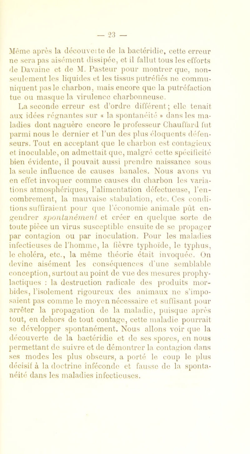 Même après la découveite de la bactéridie, cette erreur ne sera pas aisément dissipée, et il fallut tous les efforts de Davaine et de M. Pasteur pour montrer que, non- seulement les liquides et les tissus putréfiés ne commu- niquent pas le charbon, mais encore que la putréfaction tue ou masque la virulence charbonneuse. La seconde erreur est d’ordre différent; elle tenait aux idées régnantes sur « la spontanéité » dans les ma- ladies dont naguère encore le professeur Chauffard fut parmi nous le dernier et l’un des plus éloquents défen- seurs. Tout en acceptant que le charbon est contagieux et inoculable, on admettait que, malgré cette spécificité bien évidente, il pouvait aussi prendre naissance sous la seule influence de causes banales. Nous avons vu en effet invoquer comme causes du charbon les varia- tions atmosphériques, l’alimentation défectueuse, l’en- combrement, la mauvaise stabulation, etc. Ces condi- tions suffiraient pour que l’économie animale pût en- gendrer spontanément et créer en quelque sorte de toute pièce un virus susceptible ensuite de se propager par contagion ou par inoculation. Pour les maladies infectieuses de l’homme, la fièvre typhoïde, le typhus, le choléra, etc., la même théorie était invoquée. On devine aisément les conséquences d’une semblable conception, surtout au point de vue des mesures prophy- lactiques : la destruction radicale des produits mor- bides, l’isolement rigoureux des animaux ne s’impo- saient pas comme le moyen nécessaire et suffisant pour arrêter la propagation de la maladie, puisque après tout, en dehors de tout contage, cette maladie pourrait se développer spontanément. Nous allons voir que la découverte de la bactéridie et de ses spores, en nous permettant de suivre et de démontrer la contagion dans ses modes les plus obscurs, a porté le coup le plus décisif à la doctrine inféconde et fausse de la sponta- néité dans les maladies infectieuses.