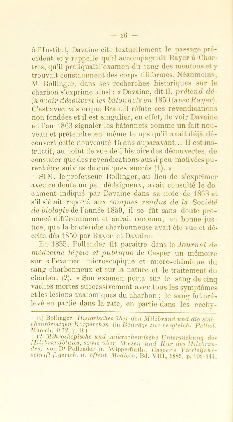 à l’Institut, Davainc cite textuellement le passade pré- cédent et y rappelle qu’il accompagnait Rayer à Char- tres, qu’il pratiquait l’examen du sang des moutons et y trouvait constamment des corps filiformes. Néanmoins, M. Bollinger, dans ses recherches historiques sur le charbon s’exprime ainsi: « Davaine, dit-il, prétend, dé- jà avoir découvert les bâtonnets en 1850 [avec Rayer). C’est avec raison que Brauell réfute ces revendications non fondées et il est singulier, en effet, de voir Davaine en l’an 1863 signaler les bâtonnets comme un fait nou- veau et prétendre en même temps qu’il avait déjà dé- couvert cette nouveauté 15 ans auparavant... Il est ins- tructif, au point de vue de l’histoire des découvertes, de constater que des revendications aussi peu motivées pu- rent être suivies de quelques succès (1). » Si M. le professeur Bollinger, au lieu de s’exprimer avec ce doute un peu dédaigneux, avait consulté le do- cument indiqué par Davaine dans sa note de 1863 et s’il s’était reporté aux comptes rendus de la Société de biologie de Vannée 1850, il se fût sans doute pro- noncé différemment et aurait reconnu, en bonne jus- tice, que la bactéridie charbonneuse avait été vue et dé- crite dès 1850 par Rayer et Davaine. En 1855, Pollender fit paraître dans le Journal de médecine légale et publique de Casper un mémoire sur « l’examen microscopique et micro-chimique du sang charbonneux et sur la nature et le traitement du charbon (2). » Son examen porta sur le sang de cinq vaches mortes successivement avec tous les symptômes et les lésions anatomiques du charbon ; le sang fut pré- levé en partie dans la rate, en partie dans les ecchy- (1) Bollinger, Historisches ïiber den Milzbrand und die sl;ib- chenfônnicjen Kürperchen (in Beitrage zur verqleich. Pathol. Munich, 1872, p. 8.) (2) Mikroshopische und mikrochemische Unlcrsuchung de* Milzbrandbluies, sowie über Wesen und Kur de* Milzbran- des, von Dr Pollender (in Wipperfûrtli), Casper’s Vierteljahr- schrift f.gerich. u. ôffent. Mcdicin, Bd. VIII, 1885, p. 102-114.