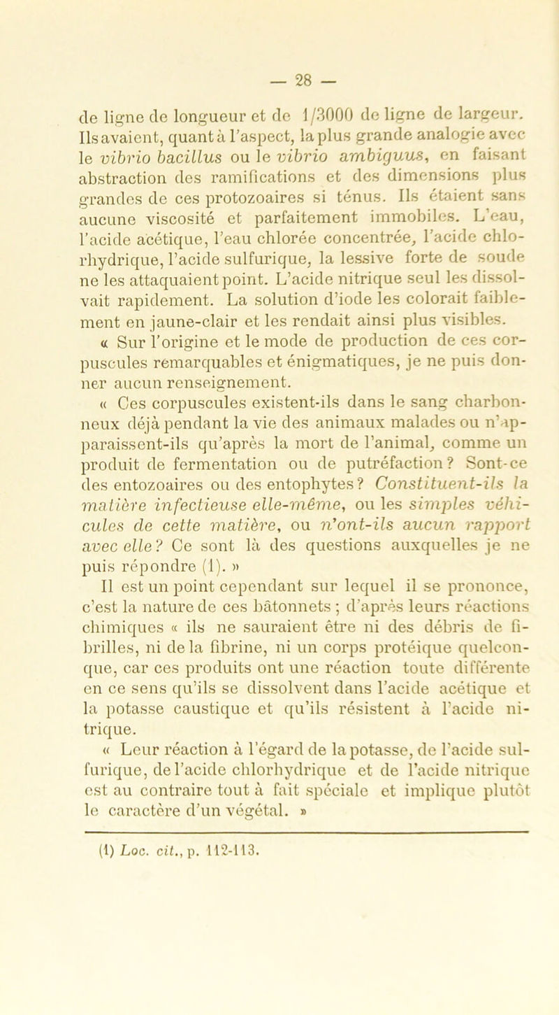 de ligne de longueur et de 1 /3000 de ligne de largeur. Ils avaient, quanta l’aspect, la plus grande analogie avec le vibrio bacillus ou le vibrio ambigv.us, en faisant abstraction des ramifications et des dimensions plus grandes de ces protozoaires si ténus. Ils étaient sans aucune viscosité et parfaitement immobiles. L’eau, l’acide acétique, l’eau chlorée concentrée, l’acide chlo- rhydrique, l’acide sulfurique, la lessive forte de soude ne les attaquaient point. L’acide nitrique seul les dissol- vait rapidement. La solution d’iode les colorait faible- ment en jaune-clair et les rendait ainsi plus visibles. « Sur l’origine et le mode de production de ces cor- puscules remarquables et énigmatiques, je ne puis don- ner aucun renseignement. « Ces corpuscules existent-ils dans le sang charbon- neux déjà pendant la vie des animaux malades ou n’ap- paraissent-ils qu’après la mort de l’animal, comme un produit de fermentation ou de putréfaction? Sont-ce des entozoaires ou des entophytes? Constituent-ils la matière infectieuse elle-même, ou les simples véhi- cules de cette matière, ou n'ont-ils aucun rapport avec elle? Ce sont là des questions auxquelles je ne puis répondre (1). » Il est un point cependant sur lequel il se prononce, c’est la nature de ces bâtonnets ; d’après leurs réactions chimiques « ils ne sauraient être ni des débris de fi- brilles, ni de la fibrine, ni un corps protéique quelcon- que, car ces produits ont une réaction toute différente en ce sens qu’ils se dissolvent dans l’acide acétique et la potasse caustique et qu’ils résistent à l’acide ni- trique. « Leur réaction à l’égard de la potasse, de l’acide sul- furique, de l’acide chlorhydrique et de l’acide nitrique est au contraire tout à fait spéciale et implique plutôt le caractère d’un végétal. » (1) Loc. cil., p. 112-113.