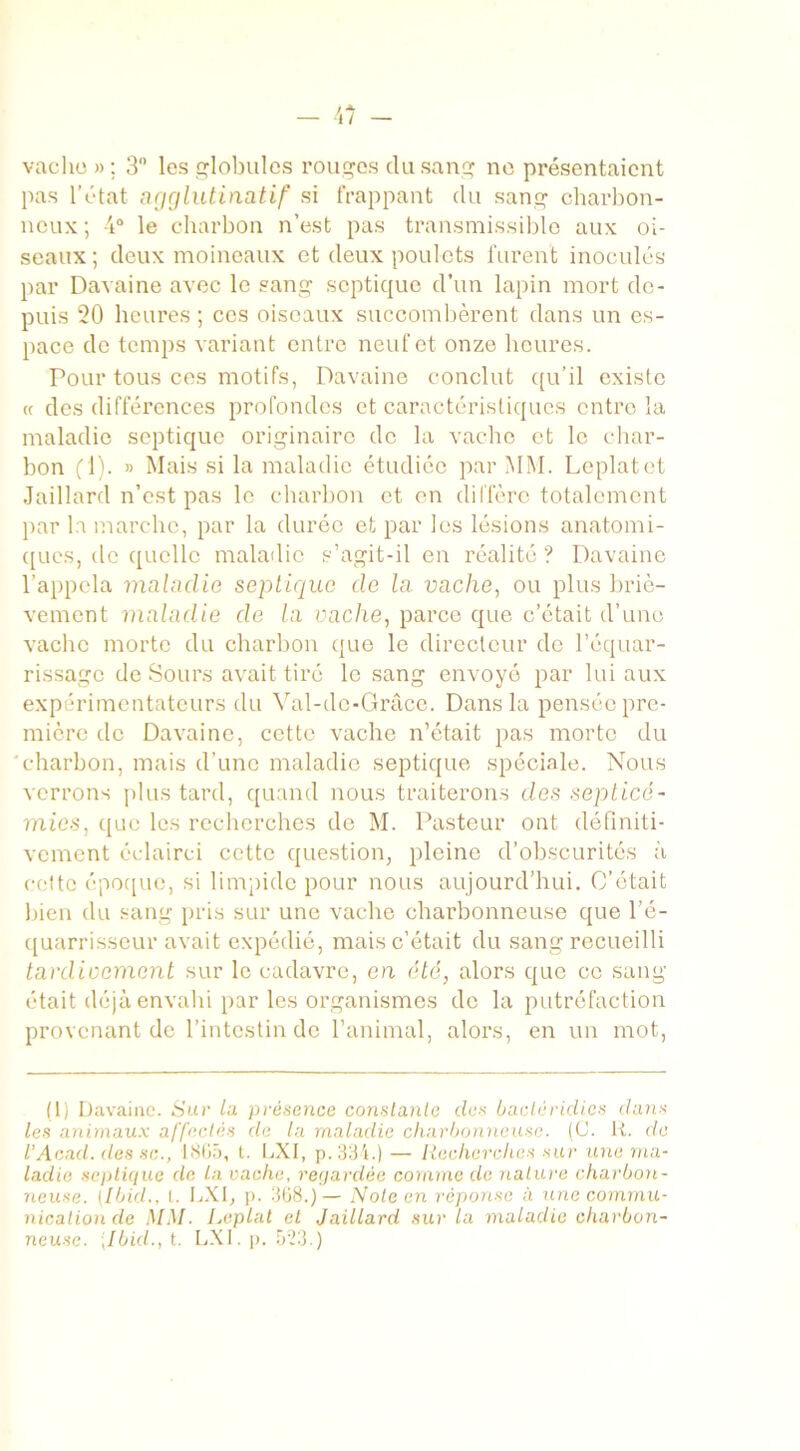 vache » ; 3° les lobules rouges du sang ne présentaient pas l’état agglutinatif si frappant du sang charbon- neux; 4° le charbon n’est pas transmissible aux oi- seaux; deux moineaux et deux poulets furent inoculés par Davaine avec le sang septique d’un lapin mort de- puis 20 heures ; ces oiseaux succombèrent dans un es- pace de temps variant entre neuf et onze heures. Pour tous ces motifs, Davaine conclut qu’il existe « des différences profondes et caractéristiques entre la maladie septique originaire de la vache et le char- bon fl). » Mais si la maladie étudiée par MM. Leplatet Jaillard n’est pas le charbon et en diffère totalement par la marche, par la durée et par les lésions anatomi- ques, de quelle maladie s’agit-il en réalité? Davaine l’appela maladie septique de la vache, ou plus briè- vement maladie de la vache, parce que c’était d’une vache morte du charbon que le directeur de l’équar- rissage de Sours avait tiré le sang envoyé par lui aux expérimentateurs du Val-do-Grâce. Dans la pensée pre- mière de Davaine, cette vache n’était pas morte du 'charbon, mais d’une maladie septique spéciale. Nous verrons plus tard, quand nous traiterons des septicé- mies, que les recherches de M. Pasteur ont définiti- vement éclairci cette question, pleine d’obscurités à cotte époque, si limpide pour nous aujourd’hui. C’était bien du sang pris sur une vache charbonneuse que l’é- quarrisseur avait expédié, mais c’était du sang recueilli tardivement sur le cadavre, en été, alors que ce sang était déjà envahi par les organismes de la putréfaction provenant de l’intestin de l’animal, alors, en un mot, (1) Davaine. Sur la présence constante des bactéridies dans les animaux affectés de la maladie charbonneuse. (C. R. de l’Aead. des sc., 1865, l. LXI, p. 334.) — Recherches sur une ma- ladie septique de La vache, regardée comme de nature charbon- neuse. [Ibid., I. LXI, p. 368.)— Note en réponse à une commu- nication de MM. Leplat et Jaillard sur la maladie charbon- neuse. [Ibid., t. LXI. p. 5:23.)