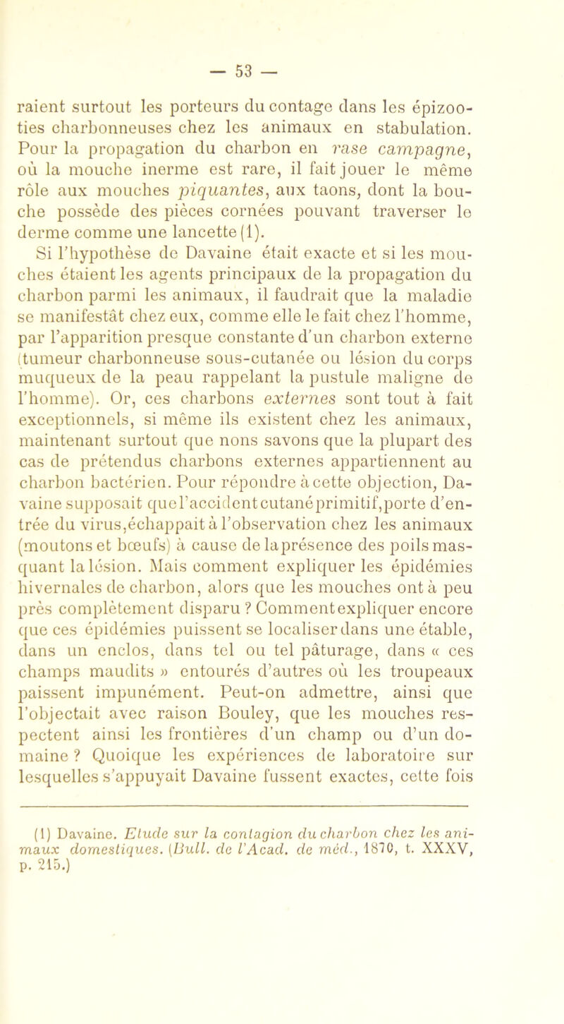 raient surtout les porteurs du contage dans les épizoo- ties charbonneuses chez les animaux en stabulation. Pour la propagation du charbon en rase campagne, où la mouche inerme est rare, il fait jouer le même rôle aux mouches piquantes, aux taons, dont la bou- che possède des pièces cornées pouvant traverser le derme comme une lancette (1). Si l’hypothèse de Davaine était exacte et si les mou- ches étaient les agents principaux de la propagation du charbon parmi les animaux, il faudrait que la maladie se manifestât chez eux, comme elle le fait chez l’homme, par l’apparition presque constante d’un charbon externe (tumeur charbonneuse sous-cutanée ou lésion du corps muqueux de la peau rappelant la pustule maligne de l’homme). Or, ces charbons externes sont tout à fait exceptionnels, si même ils existent chez les animaux, maintenant surtout que nons savons que la plupart des cas de prétendus charbons externes appartiennent au charbon bactérien. Pour répondre à cette objection, Da- vaine supposait queraccidentcutanéprimitif,porte d’en- trée du virus,échappait à l’observation chez les animaux (moutons et bœufs) à cause de la présence des poils mas- quant la lésion. Mais comment expliquer les épidémies hivernales de charbon, alors que les mouches ont à peu près complètement disparu ? Comment expliquer encore que ces épidémies puissent se localiser dans une étable, dans un enclos, dans tel ou tel pâturage, dans « ces champs maudits » entourés d’autres où les troupeaux paissent impunément. Peut-on admettre, ainsi que l’objectait avec raison Bouley, que les mouches res- pectent ainsi les frontières d’un champ ou d’un do- maine ? Quoique les expériences de laboratoire sur lesquelles s’appuyait Davaine fussent exactes, cette fois (1) Davaine. Elude sur la contagion du charbon chez les ani- maux domestiques. (Bull, de l’Acad. de méd., 1810, t. XXXV, p. 215.)