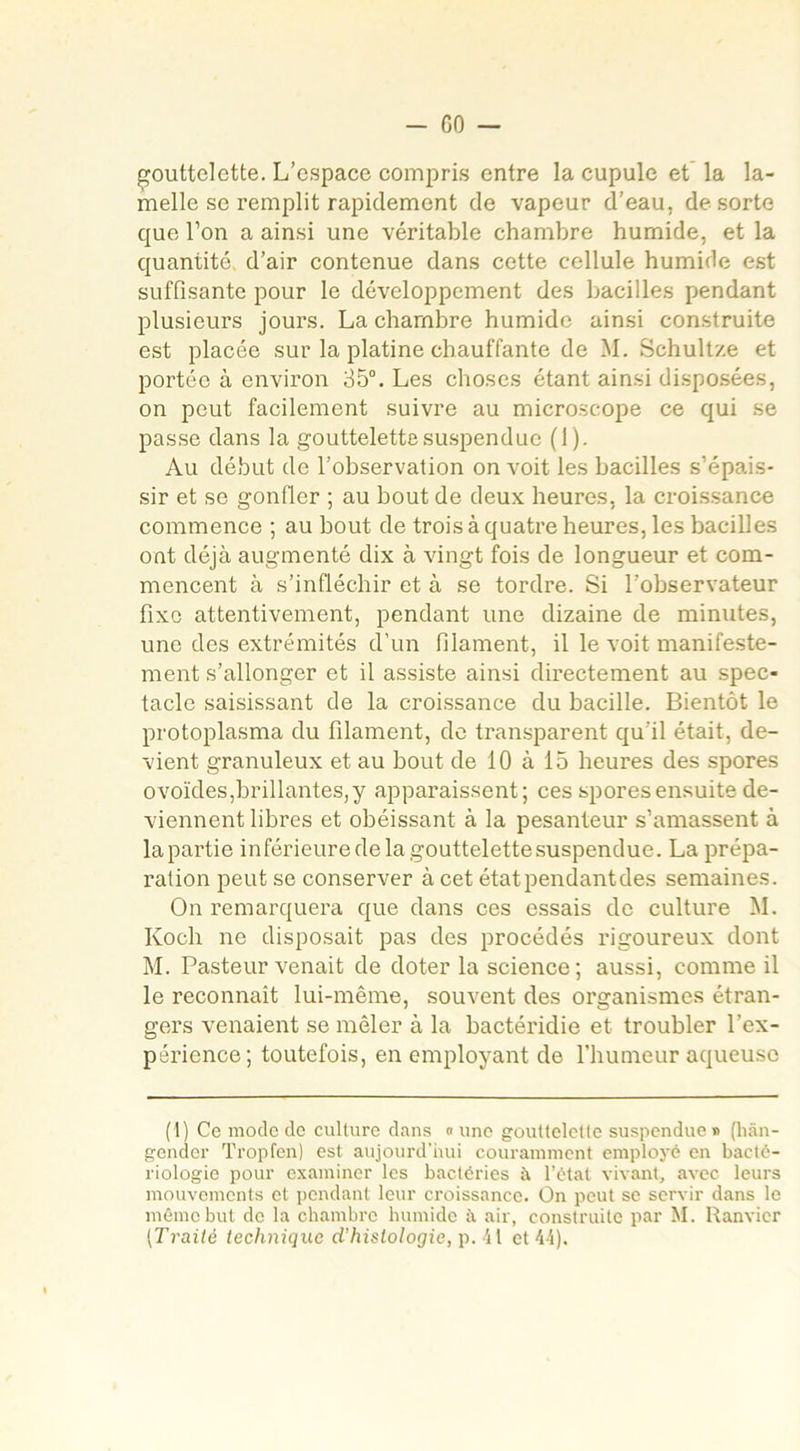 gouttelette. L’espace compris entre la cupule et la la- melle se remplit rapidement de vapeur d’eau, de sorte que l’on a ainsi une véritable chambre humide, et la quantité d’air contenue dans cette cellule humide est suffisante pour le développement des bacilles pendant plusieurs jours. La chambre humide ainsi construite est placée sur la platine chauffante de M. Schultze et portée à environ 35°. Les choses étant ainsi disposées, on peut facilement suivre au microscope ce qui se passe dans la gouttelette suspendue (1). Au début de l’observation on voit les bacilles s’épais- sir et se gonfler ; au bout de deux heures, la croissance commence ; au bout de trois à quatre heures, les bacilles ont déjà augmenté dix à vingt fois de longueur et com- mencent à s’infléchir et à se tordre. Si l’observateur fixe attentivement, pendant une dizaine de minutes, une des extrémités d’un filament, il le voit manifeste- ment s’allonger et il assiste ainsi directement au spec- tacle saisissant de la croissance du bacille. Bientôt le protoplasma du filament, de transparent qu’il était, de- vient granuleux et au bout de 10 à 15 heures des spores ovoïdes,brillantes,y apparaissent; ces spores ensuite de- viennent libres et obéissant à la pesanteur s’amassent à la partie inférieure de la gouttelette suspendue. La prépa- ration peut se conserver à cet état pendant des semaines. On remarquera que dans ces essais de culture M. Koch ne disposait pas des procédés rigoureux dont M. Pasteur venait de doter la science; aussi, comme il le reconnaît lui-même, souvent des organismes étran- gers venaient se mêler à la bactéridie et troubler l’ex- périence; toutefois, en employant de l’humeur aqueuse (1) Ce mode de culture dans «une gouttelette suspendue» (hân- gender Tropfen) est aujourd’hui couramment employé en bacté- riologie pour examiner les bactéries à l’état vivant, avec leurs mouvements et pendant leur croissance. On peut se servir dans le même but de la chambre humide à air, construite par M. Ranvier (Traité technique d’histologie, p. 41 et 44).