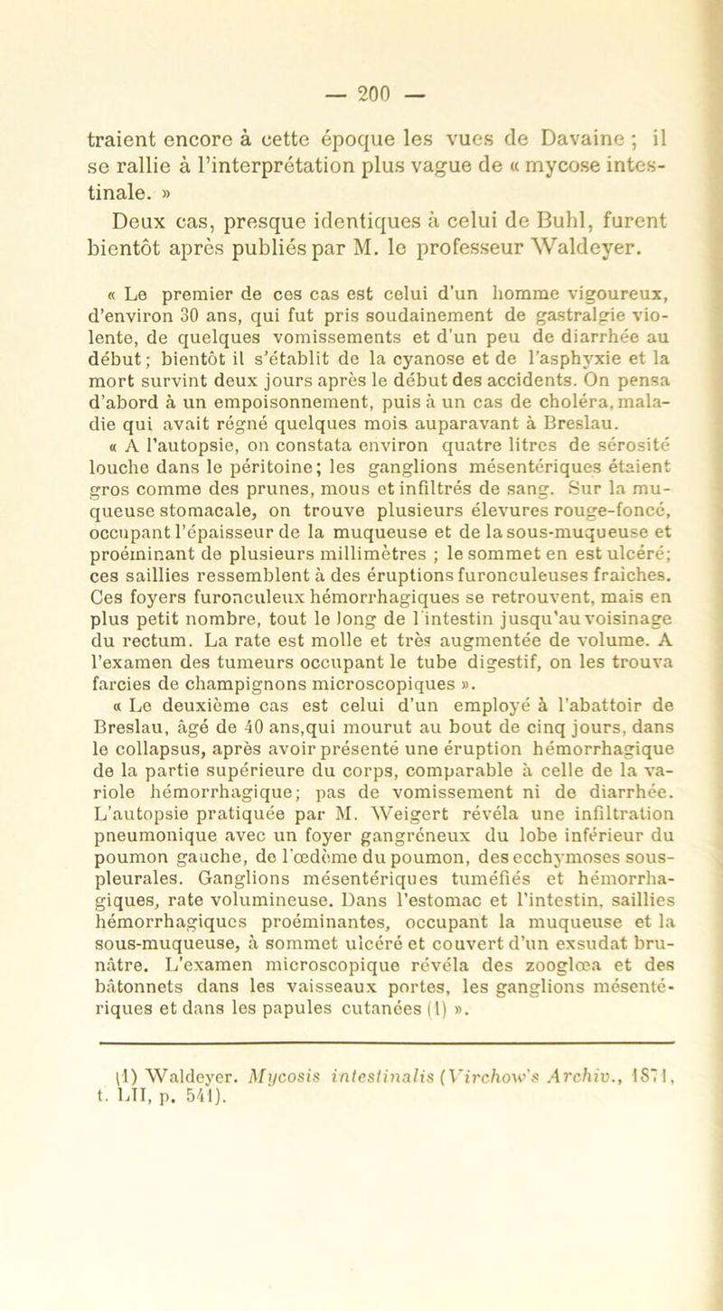 traient encore à cette époque les vues de Davaine ; il se rallie à l’interprétation plus vague de « mycose intes- tinale. » Deux cas, presque identiques à celui de Buhl, furent bientôt après publiés par M. le professeur Waldeyer. « Le premier de ces cas est celui d’un homme vigoureux, d’environ 30 ans, qui fut pris soudainement de gastralgie vio- lente, de quelques vomissements et d’un peu de diarrhée au début; bientôt il s’établit de la cyanose et de l’asphyxie et la mort survint deux jours après le début des accidents. On pensa d’abord à un empoisonnement, puis à un cas de choléra, mala- die qui avait régné quelques mois auparavant à Breslau. « A l’autopsie, on constata environ quatre litres de sérosité louche dans le péritoine; les ganglions mésentériques étaient gros comme des prunes, mous et infiltrés de sang. Sur la mu- queuse stomacale, on trouve plusieurs élevures rouge-foncé, occupant l’épaisseur de la muqueuse et de la sous-muqueuse et proéminant de plusieurs millimètres ; le sommet en est ulcéré; ces saillies ressemblent à des éruptions furonculeuses fraîches. Ces foyers furonculeux hémorrhagiques se retrouvent, mais en plus petit nombre, tout le long de l'intestin jusqu’au voisinage du rectum. La rate est molle et très augmentée de volume. A l’examen des tumeurs occupant le tube digestif, on les trouva farcies de champignons microscopiques ». « Le deuxième cas est celui d’un employé à l’abattoir de Breslau, âgé de 40 ans,qui mourut au bout de cinq jours, dans le collapsus, après avoir présenté une éruption hémorrhagique de la partie supérieure du corps, comparable à celle de la va- riole hémorrhagique; pas de vomissement ni de diarrhée. L’autopsie pratiquée par M. Weigert révéla une infiltration pneumonique avec un foyer gangréneux du lobe inférieur du poumon gauche, de l'cedème du poumon, des ecchymoses sous- pleurales. Ganglions mésentériques tuméfiés et hémorrha- giques, rate volumineuse. Dans l’estomac et l’intestin, saillies hémorrhagiques proéminantes, occupant la muqueuse et la sous-muqueuse, à sommet ulcéré et couvert d’un exsudât bru- nâtre. L’examen microscopique révéla des zooglœa et des bâtonnets dans les vaisseaux portes, les ganglions mésenté- riques et dans les papules cutanées (1) ». il) Waldeyer. Mycosis inteslinalis (Virchow's Archiv., 1S7I, t. LU, p. 541).