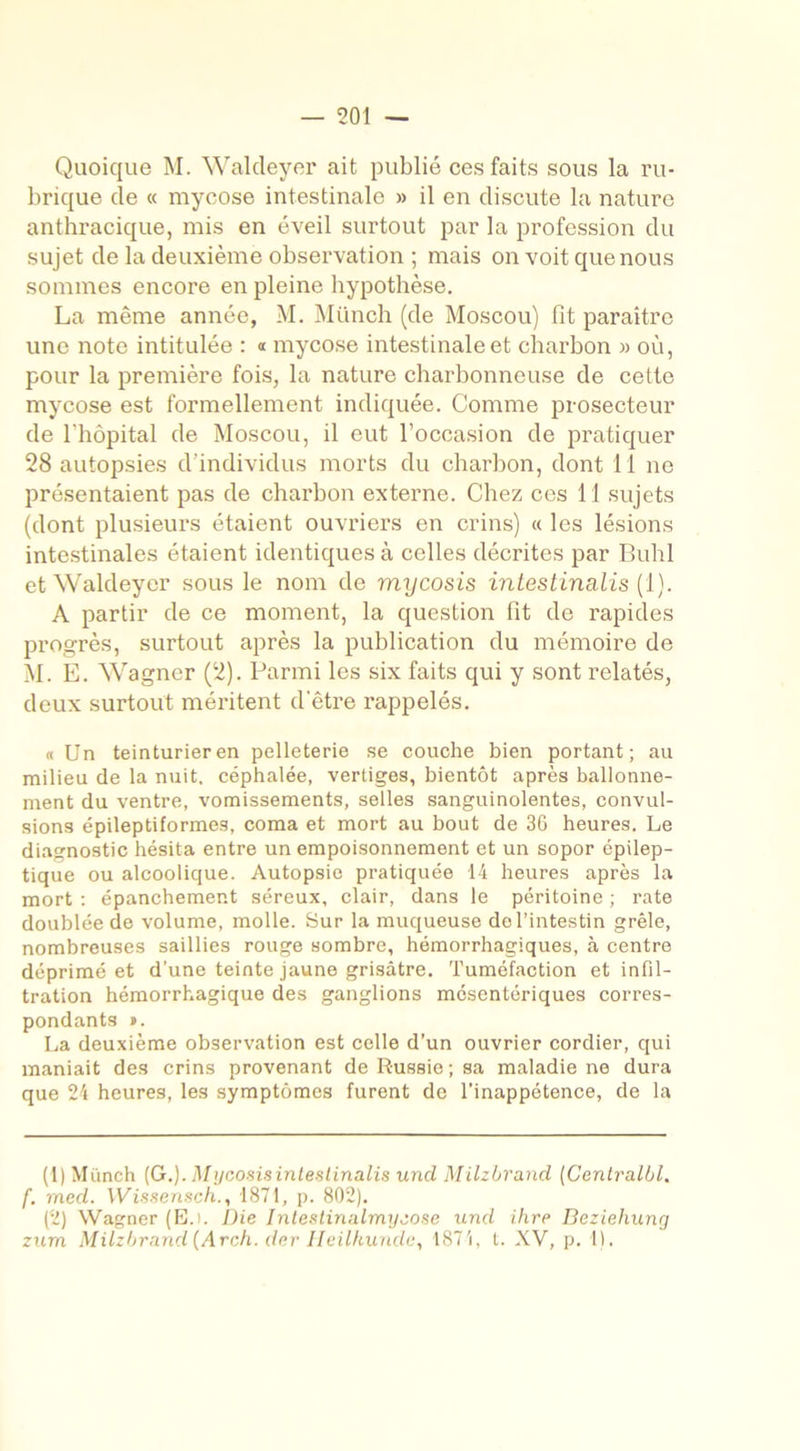 Quoique M. Waldeyer ait publié ces faits sous la ru- brique de « mycose intestinale » il en discute la nature anthracique, mis en éveil surtout par la profession du sujet de la deuxième observation ; mais on voit que nous sommes encore en pleine hypothèse. La même année, M. Münch (de Moscou) fit paraître une note intitulée : « mycose intestinale et charbon » où, pour la première fois, la nature charbonneuse de cette mycose est formellement indiquée. Comme prosecteur de l’hôpital de Moscou, il eut l’occasion de pratiquer 28 autopsies d'individus morts du charbon, dont 11 ne présentaient pas de charbon externe. Chez ces 11 sujets (dont plusieurs étaient ouvriers en crins) « les lésions intestinales étaient identiques à celles décrites par Buhl et Waldeyer sous le nom de mycosis intestina,lis (1). A partir de ce moment, la question fit de rapides progrès, surtout après la publication du mémoire de M. E. Wagner (2). Parmi les six faits qui y sont relatés, deux surtout méritent d'être rappelés. « Un teinturier en pelleterie se couche bien portant; au milieu de la nuit, céphalée, vertiges, bientôt après ballonne- ment du ventre, vomissements, selles sanguinolentes, convul- sions épileptiformes, coma et mort au bout de 36 heures. Le diagnostic hésita entre un empoisonnement et un sopor épilep- tique ou alcoolique. Autopsie pratiquée 14 heures après la mort : épanchement séreux, clair, dans le péritoine ; rate doublée de volume, molle. Sur la muqueuse de l’intestin grêle, nombreuses saillies rouge sombre, hémorrhagiques, à centre déprimé et d’une teinte jaune grisâtre. Tuméfaction et infil- tration hémorrhagique des ganglions mésentériques corres- pondants ». La deuxième observation est celle d’un ouvrier cordier, qui maniait des crins provenant de Russie; sa maladie ne dura que 24 heures, les symptômes furent de l’inappétence, de la (1) Miïnch (G.). Mycosisintestinalis uncl Milzbrancl (Centralbl. f. med. Wissensch., 1871, p. 802). (2) Wagner (E.i. Die Intestinalmyzose und ihre Beziehung zum Milzbrand (Arch. der Ileilkunde, 1874, t. XV, p. 1).