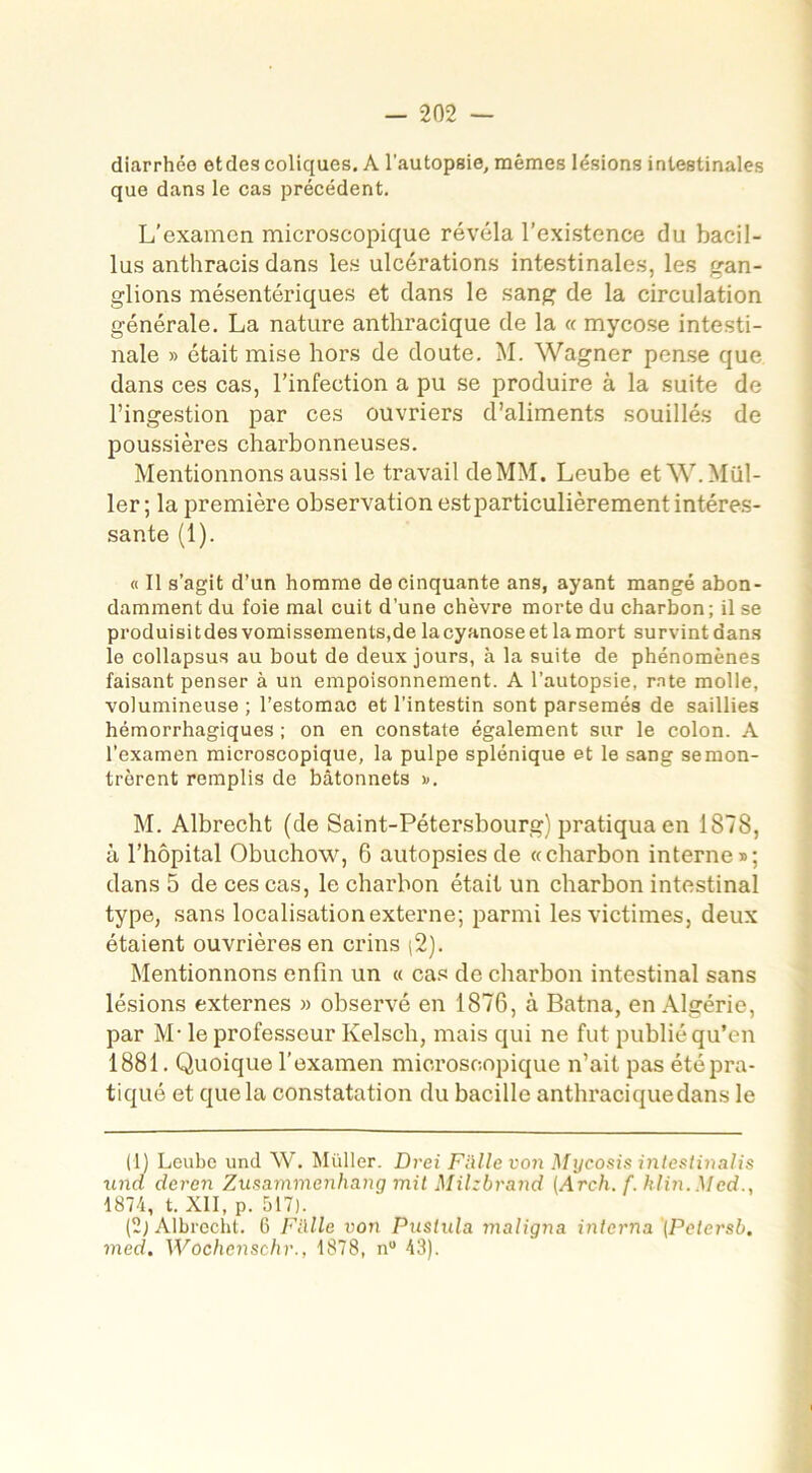 diarrhée et des coliques. A l’autopsie, mêmes lésions intestinales que dans le cas précédent. L’examen microscopique révéla l’existence du bacil- lus anthracis dans les ulcérations intestinales, les gan- glions mésentériques et dans le sang de la circulation générale. La nature anthracique de la « mycose intesti- nale » était mise hors de doute. M. Wagner pense que dans ces cas, l’infection a pu se produire à la suite de l’ingestion par ces ouvriers d’aliments souillés de poussières charbonneuses. Mentionnons aussi le travail de MM. Leube et W. Mül- ler ; la première observation est particulièrement intéres- sante (1). « Il s’agit d’un homme de cinquante ans, ayant mangé abon- damment du foie mal cuit d’une chèvre morte du charbon; il se produisitdes vomissements,de la cyanose et la mort survint dans le collapsus au bout de deux jours, à la suite de phénomènes faisant penser à un empoisonnement. A l’autopsie, rate molle, volumineuse ; l’estomac et l’intestin sont parsemés de saillies hémorrhagiques ; on en constate également sur le colon. A l’examen microscopique, la pulpe splénique et le sang semon- trôrent remplis de bâtonnets ». M. Albrecht (de Saint-Pétersbourg) pratiqua en 1878, â l’hôpital Obuchow, 6 autopsies de «charbon interne»; dans 5 de ces cas, le charbon était un charbon intestinal type, sans localisation externe; parmi les victimes, deux étaient ouvrières en crins (2). Mentionnons enfin un « cas de charbon intestinal sans lésions externes » observé en 1876, à Batna, en Algérie, par M- le professeur Kelsch, mais qui ne fut publié qu’en 1881. Quoique l’examen microscopique n’ait pas été pra- tiqué et que la constatation du bacille anthraciquedans le (1) Leube und W. Müller. Drei F aile von Mycosis intestinalis und deren Zusammenhang mit Milzbrand (Arch. f. klin. Med., 1874, t. XII, p. 517). (2) Albrecht. 6 F allé von Puslula maligna interna (Petersb. med. Wochenschr., 1878, nu 43).