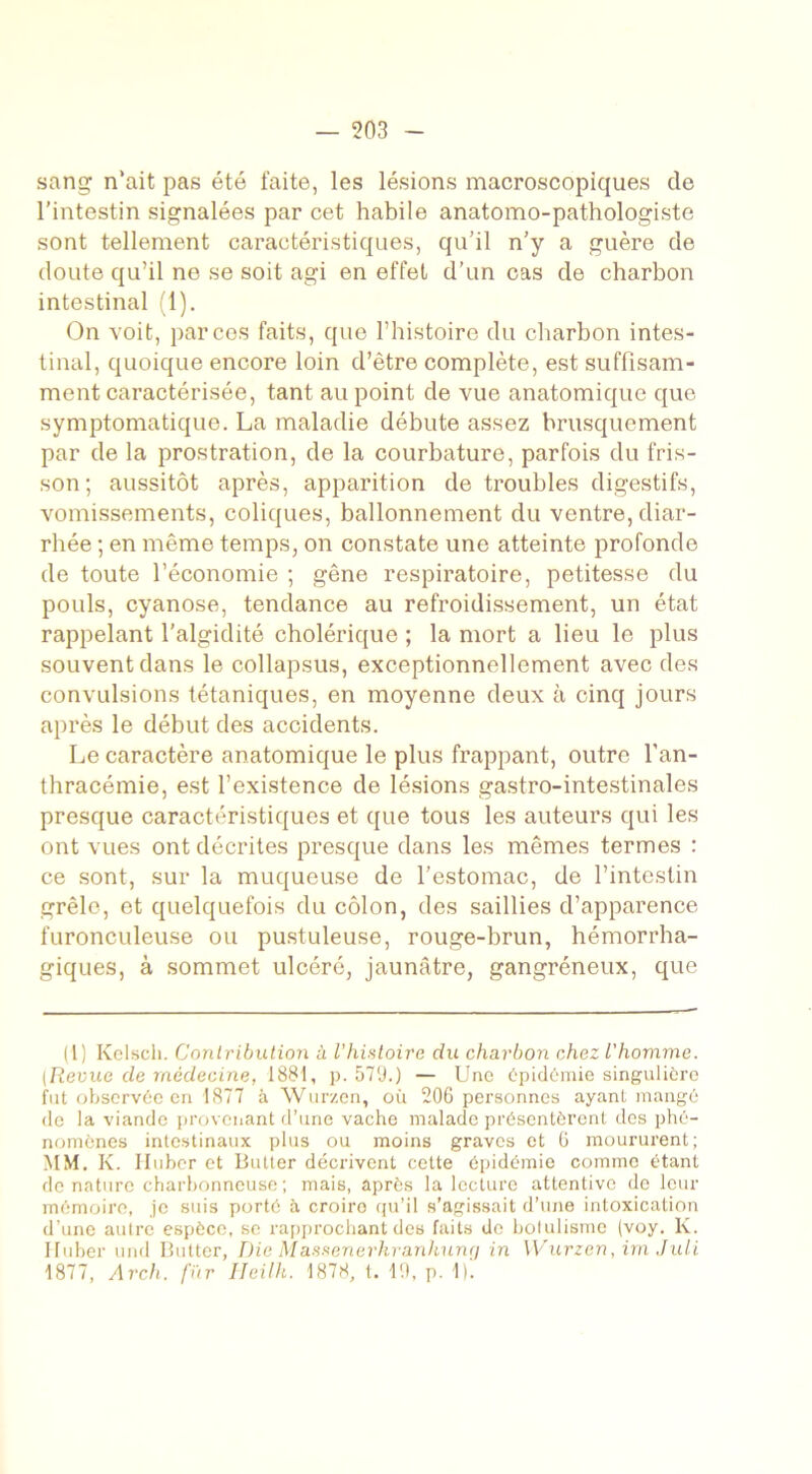 sang n’ait pas été faite, les lésions macroscopiques de l’intestin signalées par cet habile anatomo-pathologiste sont tellement caractéristiques, qu’il n’y a guère de doute qu’il ne se soit agi en effet d’un cas de charbon intestinal (1). On voit, par ces faits, que l’histoire du charbon intes- tinal, quoique encore loin d’être complète, est suffisam- ment caractérisée, tant au point de vue anatomique que symptomatique. La maladie débute assez brusquement par de la prostration, de la courbature, parfois du fris- son; aussitôt après, apparition de troubles digestifs, vomissements, coliques, ballonnement du ventre, diar- rhée ; en même temps, on constate une atteinte profonde de toute l’économie ; gêne respiratoire, petitesse du pouls, cyanose, tendance au refroidissement, un état rappelant l’algidité cholérique ; la mort a lieu le plus souvent dans le collapsus, exceptionnellement avec des convulsions tétaniques, en moyenne deux à cinq jours après le début des accidents. Le caractère anatomique le plus frappant, outre l’an- thracémie, est l’existence de lésions gastro-intestinales presque caractéristiques et que tous les auteurs qui les ont vues ont décrites presque dans les mêmes termes : ce sont, sur la muqueuse de l’estomac, de l’intestin grêle, et quelquefois du côlon, des saillies d’apparence furonculeuse ou pustuleuse, rouge-brun, hémorrha- giques, à sommet ulcéré, jaunâtre, gangréneux, que (1) Kclscli. Contribution à l’histoire du charbon chez l'homme. (Revue de médecine, 1881, p. 579.) — Une épidémie singulière fut observée en 1877 à Wurzen, où 206 personnes ayant mangé de la viande provenant d’une vache malade présentèrent des phé- nomènes intestinaux plus ou moins graves et 6 moururent; MM. K. Iluber et Butter décrivent cette épidémie comme étant de nature charbonneuse ; mais, après la lecture attentive de leur mémoire, je suis porté à croiro qu’il s’agissait d’une intoxication d’une autre espèce, se rapprochant des faits de botulisme (voy. K. Iluber und Butter, Die Massenerkranhunrj in Wurzen, im Juli 1877, Arch. fur Heilh. 1878, t. 19, p. 1)'.