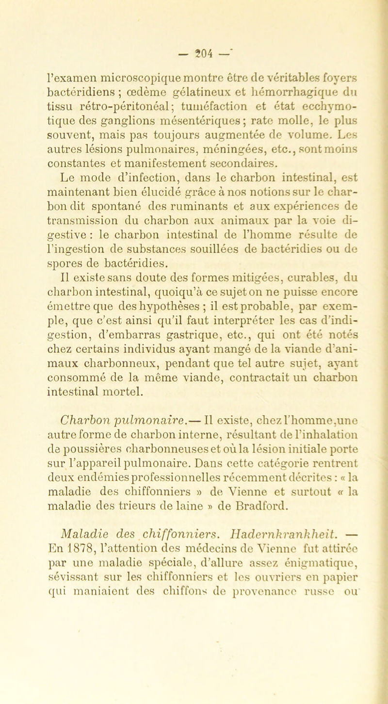 l’examen microscopique montre être de véritables foyers bactéridiens ; œdème gélatineux et hémorrhagique du tissu rétro-péritonéal; tuméfaction et état ecchymo- tique des ganglions mésentériques; rate molle, le plus souvent, mais pas toujours augmentée de volume. Les autres lésions pulmonaires, méningées, etc., sont moins constantes et manifestement secondaires. Le mode d’infection, dans le charbon intestinal, est maintenant bien élucidé grâce à nos notions sur le char- bon dit spontané des ruminants et aux expériences de transmission du charbon aux animaux par la voie di- gestive : le charbon intestinal de l’homme résulte de l’ingestion de substances souillées de bactéridies ou de spores de bactéridies. Il existe sans doute des formes mitigées, curables, du charbon intestinal, quoiqu’à ce sujet on ne puisse encore émettre que des hypothèses ; il est probable, par exem- ple, que c’est ainsi qu’il faut interpréter les cas d’indi- gestion, d’embarras gastrique, etc., qui ont été notés chez certains individus ayant mangé de la viande d’ani- maux charbonneux, pendant que tel autre sujet, ayant consommé de la même viande, contractait un charbon intestinal mortel. Charbon pulmonaire.— Il existe, chez l’homme,une autre forme de charbon interne, résultant de l’inhalation de poussières charbonneuses et où la lésion initiale porte sur l’appareil pulmonaire. Dans cette catégorie rentrent deux endémies professionnelles récemment décrites : « la maladie des chiffonniers » de Vienne et surtout « la maladie des trieurs de laine » de Bradford. Maladie des chiffonniers. Hadernkranklieit. — En 1878, l’attention des médecins de Vienne fut attirée par une maladie spéciale, d’allure assez énigmatique, sévissant sur les chiffonniers et les ouvriers en papier qui maniaient des chiffons de provenance russe ou
