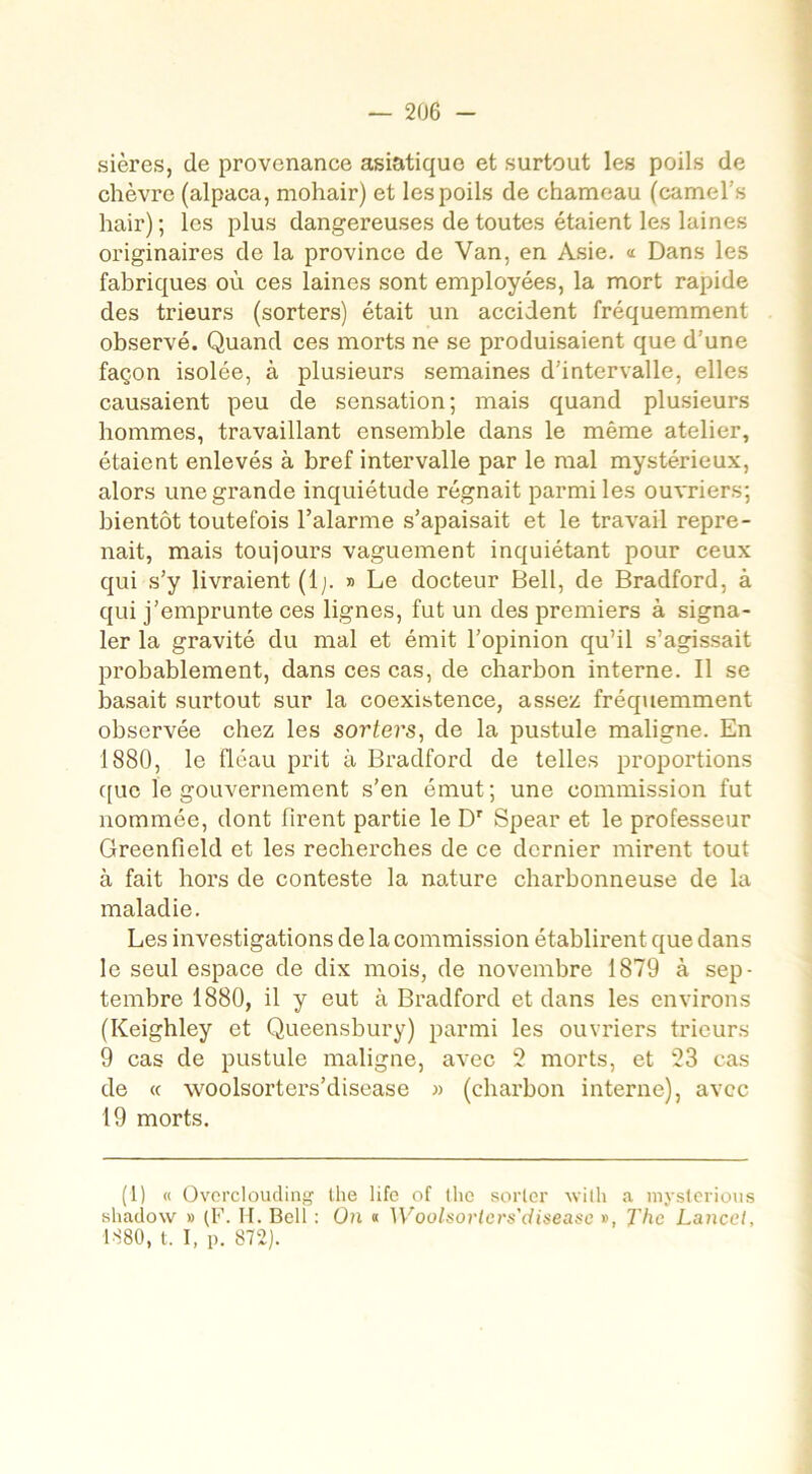 sières, de provenance asiatique et surtout les poils de chèvre (alpaca, mohair) et les poils de chameau (camel .s hair) ; les plus dangereuses de toutes étaient les laines originaires de la province de Van, en Asie. « Dans les fabriques où ces laines sont employées, la mort rapide des trieurs (sorters) était un accident fréquemment observé. Quand ces morts ne se produisaient que d:une façon isolée, à plusieurs semaines d’intervalle, elles causaient peu de sensation; mais quand plusieurs hommes, travaillant ensemble dans le même atelier, étaient enlevés à bref intervalle par le mal mystérieux, alors une grande inquiétude régnait parmi les ouvriers; bientôt toutefois l’alarme s’apaisait et le travail repre- nait, mais toujours vaguement inquiétant pour ceux qui s’y livraient (lj. » Le docteur Bell, de Bradford, à qui j’emprunte ces lignes, fut un des premiers à signa- ler la gravité du mal et émit l’opinion qu’il s’agissait probablement, dans ces cas, de charbon interne. Il se basait surtout sur la coexistence, assez fréquemment observée chez les sorters, de la pustule maligne. En 1880, le fléau prit à Bradford de telles proportions que le gouvernement s’en émut; une commission fut nommée, dont firent partie le Dr Spear et le professeur Greenfield et les recherches de ce dernier mirent tout à fait hors de conteste la nature charbonneuse de la maladie. Les investigations de la commission établirent que dans le seul espace de dix mois, de novembre 1879 à sep- tembre 1880, il y eut à Bradford et dans les environs (Keighley et Queensbury) parmi les ouvriers trieurs 9 cas de pustule maligne, avec 2 morts, et 23 cas de « woolsorters’disease » (charbon interne), avec 19 morts. (1) « Overclouding lhe life of lhe sorter wilh a myslerious shadow » (F. II. Bell : On « Woolsorters'diseasc », The Lance/, 1880, t. I, p. 872).