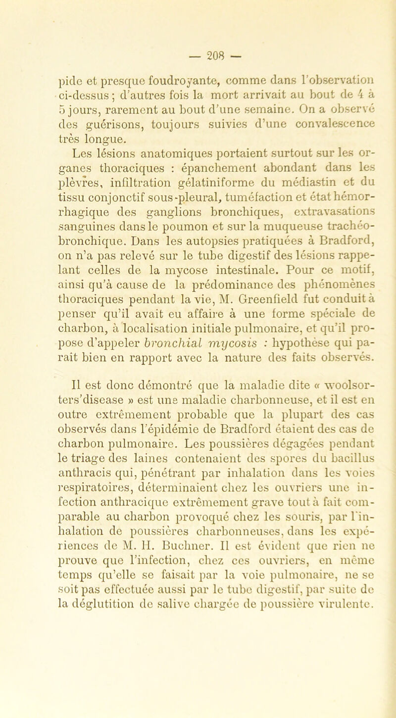 pide et presque foudroyante, comme dans l’observation ci-dessus ; d’autres fois la mort arrivait au bout de 4 à 5 jours, rarement au bout d’une semaine. On a observé des guérisons, toujours suivies d’une convalescence très longue. Les lésions anatomiques portaient surtout sur les or- ganes thoraciques : épanchement abondant dans les plèvres, infiltration gélatiniforme du médiastin et du tissu conjonctif sous-pleural, tuméfaction et état hémor- rhagique des ganglions bronchiques, extravasations sanguines dans le poumon et sur la muqueuse trachéo- bronchique. Dans les autopsies pratiquées à Bradford, on n’a pas relevé sur le tube digestif des lésions rappe- lant celles de la mycose intestinale. Pour ce motif, ainsi qu’à cause de la prédominance des phénomènes thoraciques pendant la vie, M. Greenfield fut conduit à penser qu’il avait eu affaire à une forme spéciale de charbon, à localisation initiale pulmonaire, et qu’il pro- pose d’appeler bronchial mycosis : hypothèse qui pa- raît bien en rapport avec la nature des faits observés. Il est donc démontré que la maladie dite « woolsor- ters’disease » est une maladie charbonneuse, et il est en outre extrêmement probable que la plupart des cas observés dans l’épidémie de Bradford étaient des cas de charbon pulmonaire. Les poussières dégagées pendant le triage des laines contenaient des spores du bacillus anthracis qui, pénétrant par inhalation dans les voies respiratoires, déterminaient chez les ouvriers une in- fection anthracique extrêmement grave tout à fait com- parable au charbon provoqué chez les souris, par l'in- halation de poussières charbonneuses, dans les expé- riences de M. H. Buchner. Il est évident que rien ne prouve que l’infection, chez ces ouvriers, en même temps qu’elle se faisait par la voie pulmonaire, ne se soit pas effectuée aussi par le tube digestif, par suite de la déglutition de salive chargée de poussière virulente.