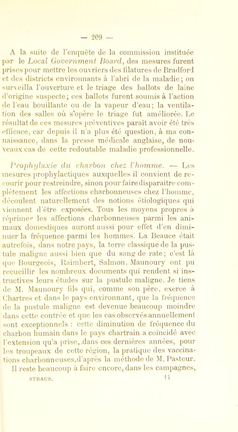 A la suite de l’enquête de la commission instituée par le Local Government Boarcl, des mesures furent prises pour mettre les ouvriers des filatures de Bradford et des districts environnants à l’abri de la maladie; on surveilla l'ouverture et le triage des ballots de laine d’origine suspecte; ces ballots furent soumis à l’action de l'eau bouillante ou de la vapeur d’eau; la ventila- tion des salles où s’opère le triage fut améliorée. Le résultat de ces mesures préventives paraît avoir été très efficace, car depuis il n’a plus été question, à ma con- naissance, dans la presse médicale anglaise, de nou- veaux cas de cette redoutable maladie professionnelle. Prophylaxie du charbon chez l'homme. — Les mesures prophylactiques auxquelles il convient de re- courir pour restreindre, sinon pour faire disparaître com- plètement les affections charbonneuses chez l’homme, découlent naturellement des notions étiologiques qui viennent d’être exposées. Tous les moyens propres à réprimée les affections charbonneuses parmi les ani- maux domestiques auront aussi pour effet d’en dimi- nuer la fréquence parmi les hommes. La Beauce était autrefois, dans notre pays, la terre classique de la pus- tule maligne aussi bien que du sang de rate; c’est là que Bourgeois, Raimbert, Salmon, Maunoury ont pu recueillir les nombreux documents qui rendent si ins- tructives leurs études sur la pustule maligne. Je tiens de M. Maunoury fils qui, comme son père, exerce à Chartres et dans le pays environnant, que la fréquence de la pustule maligne est devenue beaucoup moindre dans cette contrée et que les cas observés annuellement sont exceptionnels : cette diminution de fréquence du charbon humain dans le pays chartrain a coïncidé avec l’extension qu’a prise, .dans ces dernières années, pour 1 es troupeaux de cette région, la pratique des vaccina- tions charbonneuses,d’après la méthode de M. Pasteur. Il reste beaucoup à faire encore, dans les campagnes, Pi STHAUS.
