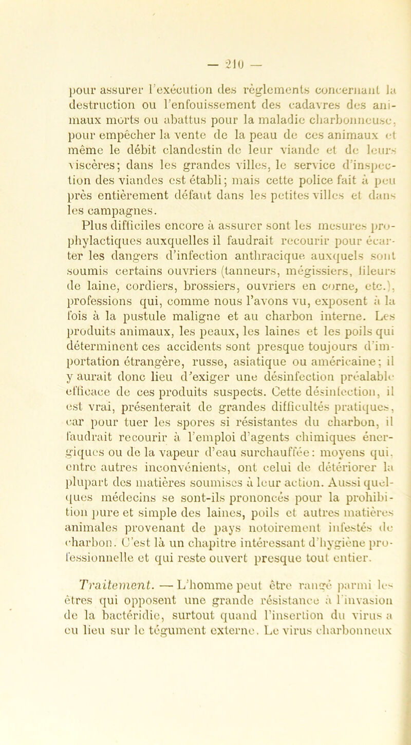 pour assurer l’exécution des règlements concernant la destruction ou l’enfouissement des cadavres des ani- maux morts ou abattus pour la maladie charbonneuse, pour empêcher la vente de la peau de ces animaux et même le débit clandestin de leur viande et de leur- viscères; dans les grandes villes, le service d’inspec- tion des viandes est établi; mais cette police fait à peu près entièrement défaut dans les petites villes et dans les campagnes. Plus difficiles encore à assurer sont les mesures pro- phylactiques auxquelles il faudrait recourir pour écar- ter les dangers d’infection antliracique auxquels sont soumis certains ouvriers (tanneurs, mégissiers, lileurs de laine, cordiers, brossiers, ouvriers en corne, etc. , professions qui, comme nous l’avons vu, exposent à la fois à la pustule maligne et au charbon interne. Les produits animaux, les peaux, les laines et les poils qui déterminent ces accidents sont presque toujours d'im- portation étrangère, russe, asiatique ou américaine; il y aurait donc lieu d’exiger une désinfection préalable efficace de ces produits suspects. Cette désinfection, il est vrai, présenterait de grandes difficultés pratiques, car pour tuer les spores si résistantes du charbon, il faudrait recourir à l’emploi d’agents chimiques éner- giques ou de la vapeur d’eau surchauffée: moyens qui. entre autres inconvénients, ont celui de détériorer la plupart des matières soumises à leur action. Aussi quel- ques médecins se sont-ils prononcés pour la prohibi- tion pure et simple des laines, poils et autres matières animales provenant de pays notoirement infestés de charbon. C’est là un chapitre intéressant d’hygiène pro- fessionnelle et qui reste ouvert presque tout entier. Traitement. — L’homme peut être rangé parmi les êtres qui opposent une grande résistance à 1 invasion de la bactéridie, surtout quand l’insertion du virus a eu lieu sur le tégument externe, Le virus charbonneux