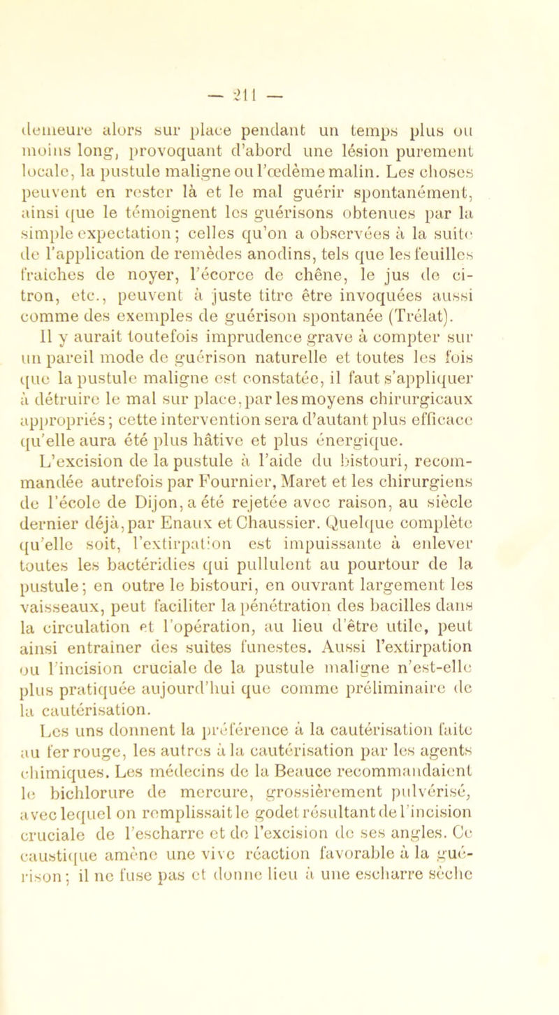 demeure alors sur place pendant un temps plus ou moins long, provoquant d’abord une lésion purement locale, la pustule maligne ou l’œdème malin. Les choses peuvent en rester là et le mal guérir spontanément, ainsi que le témoignent les guérisons obtenues par la simple expectation ; celles qu’on a observées à la suite de l’application de remèdes anodins, tels que les feuilles fraîches de noyer, l’écorce de chêne, le jus de ci- tron, etc., peuvent à juste titre être invoquées aussi comme des exemples de guérison spontanée (Trélat). 11 y aurait toutefois imprudence grave à compter sur un pareil mode de guérison naturelle et toutes les fois que la pustule maligne est constatée, il faut s’appliquer à détruire le mal sur place, par les moyens chirurgicaux appropriés; cette intervention sera d’autant plus efficace qu’elle aura été plus hâtive et plus énergique. L’excision de la pustule à l’aide du bistouri, recom- mandée autrefois par Fournier, Maret et les chirurgiens de l'école de Dijon, a été rejetée avec raison, au siècle dernier déjà,par Enaux etChaussier. Quelque complète qu’elle soit, l’extirpation est impuissante à enlever toutes les bactéridies qui pullulent au pourtour de la pustule; en outre le bistouri, en ouvrant largement les vaisseaux, peut faciliter la pénétration des bacilles dans la circulation et l’opération, au lieu d’être utile, peut ainsi entrainer des suites funestes. Aussi l’extirpation ou l’incision cruciale de la pustule maligne n’est-elle plus pratiquée aujourd’hui que comme préliminaire de la cautérisation. Les uns donnent la préférence à la cautérisation faite au fer rouge, les autres à la cautérisation par les agents chimiques. Les médecins de la Beauce recommandaient le bichlorure de mercure, grossièrement pulvérisé, avec lequel on remplissait le godet résultant de l’incision cruciale de l’escharre et de l’excision tic ses angles. Ce caustique amène une vive réaction favorable à la gué- rison; il ne fuse pas et donne lieu à une escharre sèche