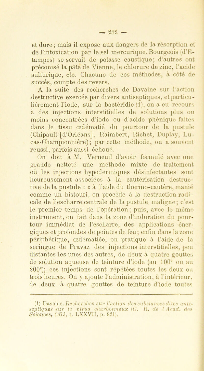 et dure; mais il expose aux dangers de la résorption et de l’intoxication par le sel mercurique. Bourgeois d’E- tampes) se servait de potasse caustique ; d’autres ont préconisé la pâte de Vienne, le chlorure de zinc, l’acide sulfurique, etc. Chacune de ces méthodes, à côté de succès, compte des revers. A la suite des recherches de Davaine sur l’action destructive exercée par divers antiseptiques, et particu- lièrement l’iode, sur la bactéridie (1), on a eu recours à des injections interstitielles de solutions plus ou moins concentrées d’iode ou d’acide phénique faites dans le tissu œdématié du pourtour de la pustule (Chipault [d’Orléans], Raimbert, Richet, Duplay, Lu- cas-Championnière); par cette méthode, on a souvent réussi, parfois aussi échoué. On doit à M. Verneuil d’avoir formulé avec une grande netteté une méthode mixte de traitement où les injections hypodermiques désinfectantes sont heureusement associées à la cautérisation destruc- tive de la pustule : « à l’aide du thermo-cautère, manié comme un bistouri, on procède à la destruction radi- cale de l’escharre centrale de la pustule maligne; c’est le premier temps de l’opération ; puis, avec le même instrument, on fait dans la zone d’induration du pour- tour immédiat de l’escliarre, des applications éner- giques et profondes de pointes de feu ; enfin dans la zone périphérique, œdématiée, on pratique à l'aide de la seringue de Pravaz des injections interstitielles, peu distantes les unes des autres, de deux à quatre gouttes de solution aqueuse de teinture d’iode (au 100e ou au 200e); ces injections sont répétées toutes les deux ou trois heures. On y ajoute l’administration, à l’intérieur, de deux à quatre gouttes de teinture d’iode toutes (I) Davaine. Recherchas sur l'aclion des substances dites anti- septiques sur le virus charbonneux (C. R. de l’Acad. des Sciences, 1873, t. LXXV1I, p. 8:21).