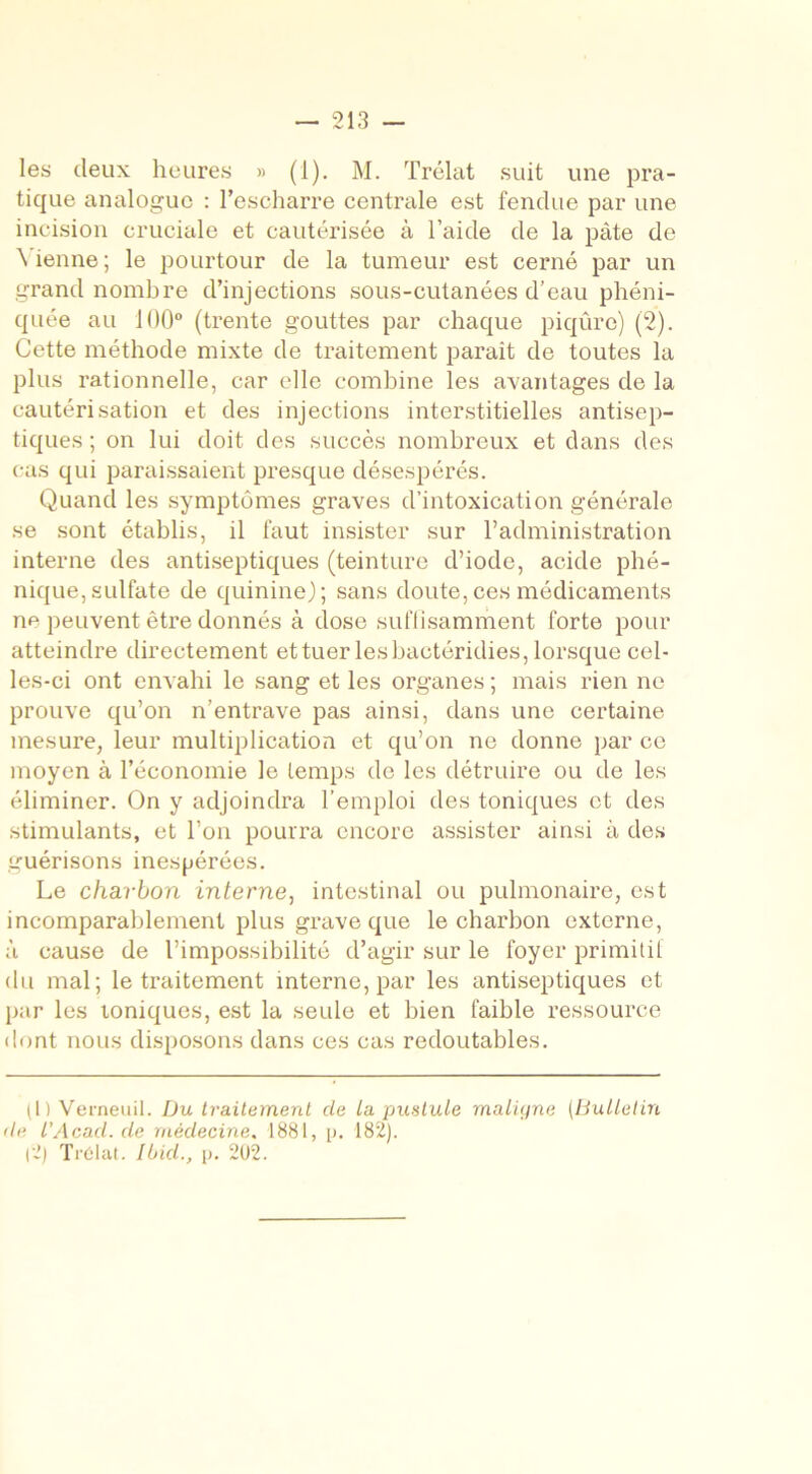 les deux heures » (1). M. Trélat suit une pra- tique analogue : l’escharre centrale est fendue par une incision cruciale et cautérisée à l’aide de la pâte de \ ienne ; le pourtour de la tumeur est cerné par un grand nombre d’injections sous-cutanées d’eau phéni- quée au 100° (trente gouttes par chaque piqûre) (2). Cette méthode mixte de traitement parait de toutes la plus rationnelle, car elle combine les avantages de la cautérisation et des injections interstitielles antisep- tiques ; on lui doit des succès nombreux et dans des cas qui paraissaient presque désespérés. Quand les symptômes graves d’intoxication générale se sont établis, il faut insister sur l’administration interne des antiseptiques (teinture d’iode, acide phé- nique,sulfate de quinine); sans doute,ces médicaments ne peuvent être donnés à dose suffisamment forte pour atteindre directement et tuer les bactéridies, lorsque cel- les-ci ont envahi le sang et les organes ; mais rien ne prouve qu’on n’entrave pas ainsi, dans une certaine mesure, leur multiplication et qu’on ne donne par ce moyen à l’économie le temps de les détruire ou de les éliminer. On y adjoindra l’emploi des toniques et des stimulants, et l’on pourra encore assister ainsi à des guérisons inespérées. Le charbon interne, intestinal ou pulmonaire, est incomparablement plus grave que le charbon externe, à cause de l’impossibilité d’agir sur le foyer primitif du mal; le traitement interne, par les antiseptiques et par les ioniques, est la seule et bien faible ressource dont nous disposons dans ces cas redoutables. (I) Verneuil. Du traitement de La pustule maligne (Bulletin de l'Acad. de médecine, 1881, p. 182). |2) Trélat. Ibid., p. 202.