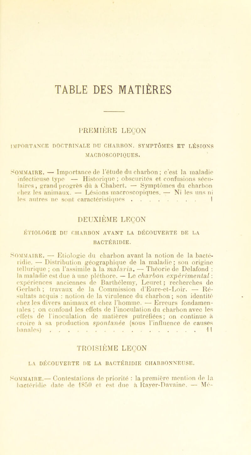 TABLE DES MATIÈRES PREMIÈRE LEÇON IMPORTANCE DOCTRINALE DU CHARBON. SYMPTÔMES ET LÉSIONS MACROSCOPIQUES. Sommaire. — Importance de l’étude du charbon ; c’est la maladie infectieuse type — Historique ; obscurités et confusions sécu- laires, grand progrès dû à Chabert. — Symptômes du charbon ( liez les animaux. — Lésions macroscopiques. — Ni les uns ni les autres ne sont caractéristiques I DEUXIÈME LEÇON ÉTIOLOGIE DU CHARBON AVANT LA DÉCOUVERTE DE LA BACTÉRIDIE. Sommaire. — Etiologie du charbon avant la notion de la bacté- ridie. — Distribution géographique de la maladie ; son origine tellurique ; on l’assimile à la malaria. — Théorie de Delafond : la maladie est due à une pléthore. — Le charbon expérimental : expériences anciennes de Barthélemy, Leuret ; recherches de Gerlach ; travaux de la Commission d’Eure-et-Loir. — Ré- sultats acquis : notion de la virulence du charbon ; son identité chez les divers animaux et chez l’homme. — Erreurs fondamen- tales ; on confond les effets de l’inoculation du charbon avec les effets de l'inoculation de matières putréfiées; on continue à croire à sa production spontanée (sous l’influence de causes banales) Il TROISIÈME LEÇON LA DÉCOUVERTE DE LA BACTÉRIDIE CHARBONNEUSE. Sommaire.— Contestations de priorité : la première mention de la bactéridie date de 1850 et est due à Rayer-Ravaine. — Mé-
