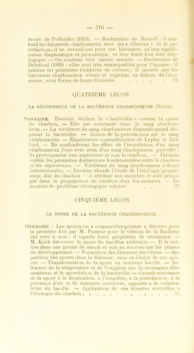 moire de Pollender (1855). — Recherches de lirauell : il con- fond les bâtonnets charbonneux avec les « vibrions » de la pu- tréfaction ; il ne revendique pour ces bâtonnets qu’une signiii- cation diagnostique et pronostique, et leur dénie tout rôle étio- logique. — On conteste leur nature animée. — Recherches de Delafond (1860) : elles sont très remarquables pour l’époque : il institue les premières tentatives de culture ; il montre que les bâtonnets charbonneux vivent et végètent, en dehors de l’éco- nomie, sous forme de longs filaments »'i QUATRIÈME LEÇON LA DÉCOUVERTE DE LA BACTÉRIDIE CHARBONNEUSE (Suite). Sommaire. Davaine déclare la « bactéridie » comme la cause du charbon. — Elle est constante dans le sang charbon- neux. — La virulence du sang charbonneux disparait quand dL- parait la bactéridie. — Action de la putréfaction sur le sang charbonneux. — Expériences contradictoires de Leplat et .Tai 1 - lard. — Us confondaient les effets de l’inoculation d’un sang charbonneux frais avec ceux d’un sang charbonneux putréfié : ils provoquaient une septicémie et non le charbon. — Davaine établit les premières distinctions fondamentales entre le charbon et les septicémies. — Virulence du sang charbonneux à doses infinitésimales. — Davaine aborde l’étude de l’étiologie propre- ment dite du charbon : il attribue aux mouches le rôle princi- pal dans la propagation du charbon chez les animaux. — Le mystère du problème étiologique subsiste 31.) CINQUIÈME LEÇON LA SPORE DE LA BACTÉRIDIE CHARBONNEUSE. Sommaire : Les spores ou « corpuscules-germes » décrites pour la première fois par M. Pasteur pour le vibrion de la flaeherie des vers à soie : il signale leurs propriétés de résistance. — M. Koch découvre la spore du bacillus anthracis. — Il le cul- tive dans une goutte de sérum et suit au microscope les phases du développement. — Formation des filaments mycéliens. —Ap- parition des spores dans le filament; mise en liberté de ces spo- res. — Transformation de la spore en nouveau bacille. — In- fluence de la température et de l’oxygène sur la croissance fila- menteuse et la sporulation de la bactéridie.— Grande résistance de la spore à la dessication, à l’humidité, à la putréfaction, à la privation d’air et de matières nutritives, opposée à la vulnéra- bilité du bacille. — Application de ces données nouvelles à l’étiologie du charbon 55
