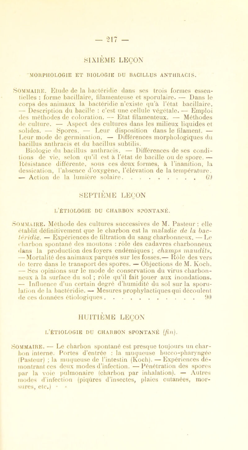 SIXIÈME LEÇON MORPHOLOGIE ET BIOLOGIE DU BACILLUS ANTHRACIS. Sommaire. Etude de la bactéridie dans ses trois formes essen- tielles : forme bacillaire, filamenteuse et sporulaire. — Dans le corps des animaux la bactéridie n’existe qu’à l’état bacillaire. — Description du bacille : c’est une cellule végétale. — Emploi des méthodes de coloration. — Etat filamenteux. — Méthodes de culture. — Aspect des cultures dans les milieux liquides et solides. — Spores. — Leur disposition dans le filament. — Leur mode de germination. — Différences morphologiques du bacillus anthracis et du bacillus subtilis. Biologie du bacillus anthracis. — Différences de ses condi- tions de vie. selon qu’il est à l’état de bacille ou de spore. — Résistance différente, sous ces deux formes, à l’inanition, la dessication, l'absence d’oxygène, l’élévation de la température. — Action de la lumière solaire G9 SEPTIÈME LEÇON L’ÉTIOLOGIE du charbon SPONTANÉ. Sommaire. Méthode des cultures successives de M. Pasteur : elle établit définitivement que le charbon est la maladie de la bac- téridie. — Expériences do filtration du sang charbonneux. — Le « barbon spontané des moutons : rôle des cadavres charbonneux «lans la production des foyers endémiques ; champs maudits. — Mortalité des animaux parqués sur les fosses.— Rôle des vers «le terre dans le transport des spores. — Objections de M. Koch. — Ses opinions sur le mode de conservation du virus charbon- neux à la surface du sol ; rôle qu’il fait jouer aux inondations. — Influence d’un certain degré d’humidité du sol sur la sporu- lation de la bactéridie. — Mesures prophylactiques qui découlent de ces données étiologiques 90 HUITIÈME LEÇON l’étiologie du charbon SPONTANÉ (fin). Sommaire. — Le charbon spontané est presque toujours un char- bon interne. Portes d’entrée : la muqueuse bucco-pharyngée (Pasteur) ; la muqueuse de l’intestin (Koch). —Expériences dé- montrant ces deux modes d’infection. — Pénétration des spores par la voie pulmonaire (charbon par inhalation). — Autres modes d’infection (piqûres d’insectes, plaies cutanées, mor- sures, etc.) • *