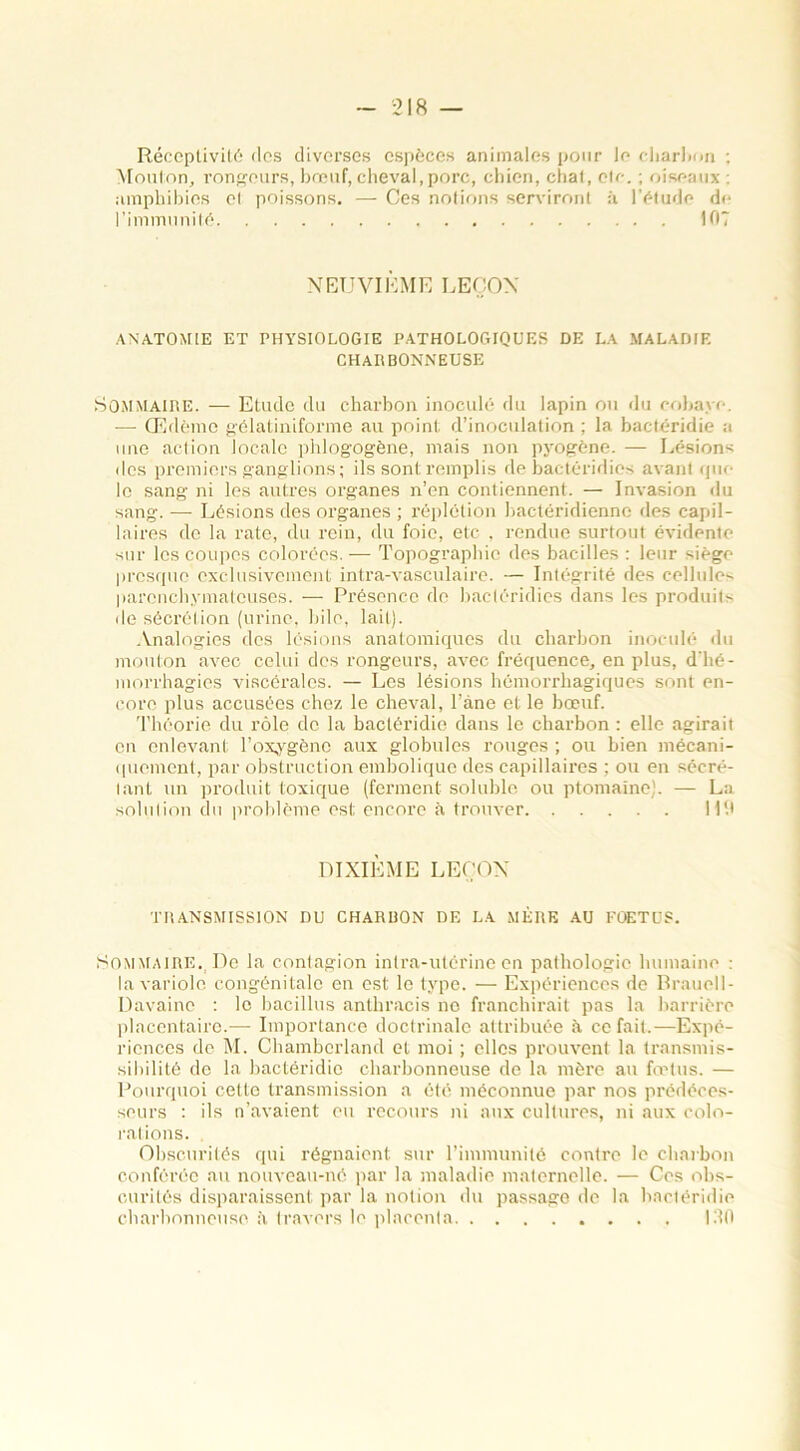 Réceptivité des diverses espèces animales pour le charbon ; Mouton, rongeurs, bœuf, cheval,porc, chien, chat, etc. ; oiseaux : amphibies et poissons. — Ces notions serviront à l’étude de l’immunité 107 NEUVIÈME LEÇON ANATOMIE ET PHYSIOLOGIE PATHOLOGIQUES DE LA MALADIE CHARBONNEUSE Sommaire. — Etude du charbon inoculé du lapin ou du cobaye. — Œdème gélatiniforme au point d’inoculation ; la bactéridie a une action locale phlogogène, mais non pyogène. — Lésions des premiers ganglions; ils sont remplis de bactéridies avant que le sang ni les autres organes n’en contiennent. — Invasion du sang. — Lésions des organes ; réplétion bactéridiennc des capil- laires de la rate, du rein, du foie, etc . rendue surtout évidente sur les coupes colorées. — Topographie des bacilles : leur siège presque exclusivement intra-vasculaire. — Intégrité des cellules parenchymateuses. — Présence de bactéridies dans les produits de sécrétion (urine, bile, lait). Analogies des lésions anatomiques du charbon inoculé du mouton aAœc celui des rongeurs, avec fréquence, en plus, d’hé- morrhagies viscérales. — Les lésions hémorrhagiques sont en- core plus accusées chez le cheval, l’âne et le bœuf. Théorie du rôle de la bactéridie dans le charbon : elle agirait en enlevant l’oxygène aux globules rouges ; ou bien mécani- quement, par obstruction embolique des capillaires ; ou en sécré- tant un produit toxique (ferment soluble ou ptomaïne). — La solution du problème est encore à trouver Mit DIXIÈME LEÇON TRANSMISSION DU CHARBON DE LA MÈRE AU FOETUS. Sommaire. De la contagion intra-utérine en pathologie humaine : la variole congénitale en est le type. — Expériences de Brauell- Davainc : le bacillus anthracis no franchirait pas la barrière placentaire.— Importance doctrinale attribuée à ce fait.—Expé- riences de M. Chamberland et moi ; elles prouvent la transmis- sibilité de la bactéridie charbonneuse de la mère au fœtus. — Pourquoi cette transmission a ôté méconnue par nos prédéces- seurs : ils n’avaient eu recours ni aux cultures, ni aux colo- rations. Obscurités qui régnaient sur l’immunité contre le charbon conférée au nouveau-né par la maladie maternelle. — Ces obs- curités disparaissent par la notion du passage de la bactéridie charbonneuse à travers le placenta 130