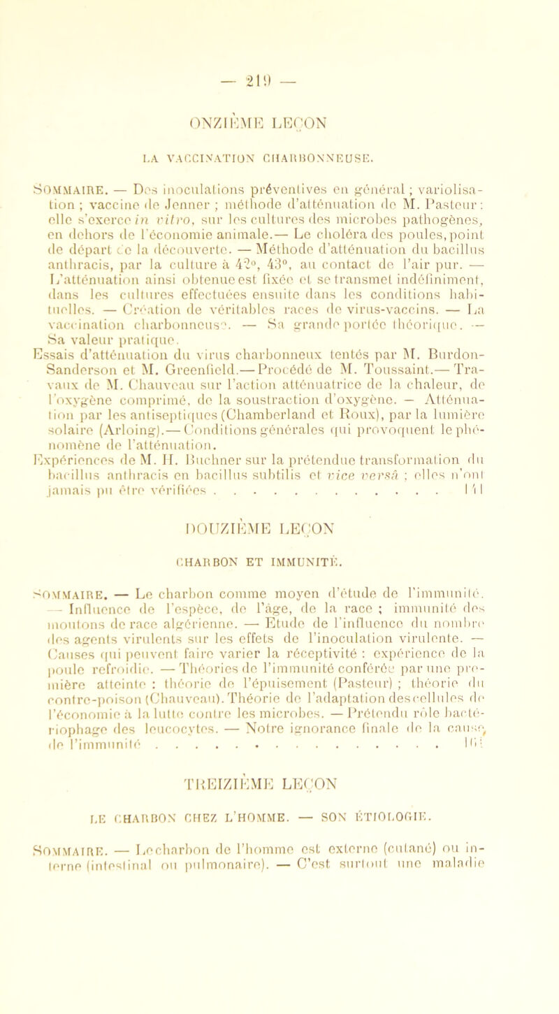ONZIÈME LEÇON I.A VACCINATION CH AU BONN EU SE. Sommaire. — Des inoculations préventives en général ; variolisa- tion ; vaccine de Jenner ; méthode d’atténuation de M. Pasteur: elle s’exerce in vitro, sur les cultures des microbes pathogènes, en dehors de l'économie animale.— Le choléra des poules, point de départ ce la découverte. — Méthode d’atténuation du bacillus anthracis, par la culture à 42°, 43°, au contact de l’air pur. ■— L’atténuation ainsi obtenue est fixée et se transmet indéfiniment, dans les cultures effectuées ensuite dans les conditions habi- tuelles. — Création de véritables races de virus-vaccins. — La vaccination charbonneuse. — Sa grande portée théorique. — Sa valeur pratique. Essais d’atténuation du virus charbonneux tentés par M. Burdon- Sanderson et M. Greenfield.— Procédé de M. Toussaint.— Tra- vaux de M. Chauveau sur l’action atténuatrice de la chaleur, de l’oxygène comprimé, de la soustraction d’oxygène. — Atténua- tion par les antiseptiques (Chamberland et Roux), parla lumière solaire (Arloing).— Conditions générales qui provoquent le phé- nomène de l’atténuation. Expériences de M. IL Buchner sur la prétendue transformation du bacillus anthracis en bacillus subtilis et vice versâ ; elles n’onl jamais pu être vérifiées I \ 1 DOUZIÈME LEÇON CHARBON ET IMMUNITÉ. Sommaire. — Le charbon comme moyen d’étude de l'immunité. - Influence de l’espèce, de l’àge, de la race ; immunité des moutons de race algérienne. — Etude de l’influence du nombre des agents virulents sur les effets de l’inoculation virulente. — Causes qui peuvent faire varier la réceptivité : expérience do la poule refroidie. —Théories de l’immunité conférée par une pre- mière atteinte : théorie de l’épuisement (Pasteur) ; théorie du contre-poison (Chauveau). Théorie de l’adaptation descellules de l’économie à la lutte contre les microbes. —Prétendu rôle bacté- riophage des leucocytes. — Notre ignorance finale de la cause, de l’immunité HP TREIZIÈME LEÇON LE CHARBON CHEZ L’HOMME. — SON ÉTIOLOGIE. Sommaire. — Lecharbon de l’homme est externe (cutané) ou in- lerne (intestinal ou pulmonaire). — C’est surtout une maladie