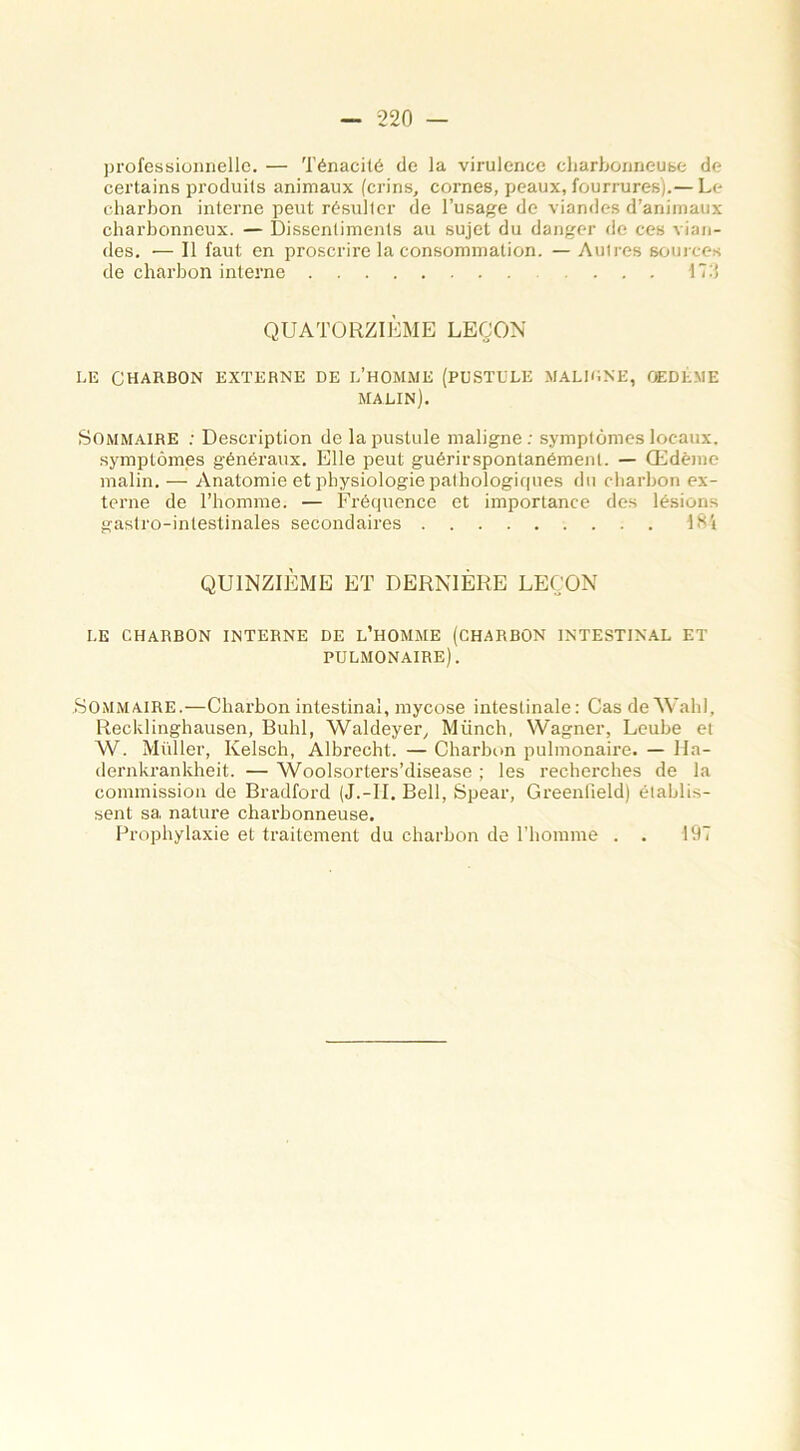 professionnelle. — Ténacité de la virulence charbonneuse de certains produits animaux (crins, cornes, peaux, fourrures).— L<- charbon interne peut résulter de l’usage de viandes d’animaux charbonneux. — Dissentiments au sujet du danger de ces vian- des. •— Il faut en proscrire la consommation. — Autres sources de charbon interne ... 17:’ QUATORZIÈME LEÇON LE CHARBON EXTERNE DE L’HOMME (PUSTULE MALIUNE, OEDÈME MALIN). Sommaire : Description de la pustule maligne: symptômes locaux, symptômes généraux. Elle peut guérirspontanément. — Œdème malin. — Anatomie et physiologie pathologiques du charbon ex- terne de l’homme. — Fréquence et importance des lésions gastro-intestinales secondaires 184 QUINZIÈME ET DERNIÈRE LEÇON LE CHARBON INTERNE DE L’HOMME (CHARBON INTESTINAL ET PULMONAIRE). Sommaire.—Charbon intestinal, mycose intestinale: Cas de Wahl, Recklinghausen, Buhl, Waldeyer, Münch, Wagner, Leube et W. Millier, Kelsch, Albrecht. — Charbon pulmonaire. — Ha- dernkrankheit. — Woolsorters’disease ; les recherches de la commission de Bradford (J.-Ii. Bell, Spear, Greenfield) établis- sent sa nature charbonneuse. Prophylaxie et traitement du charbon de l’homme . . 197