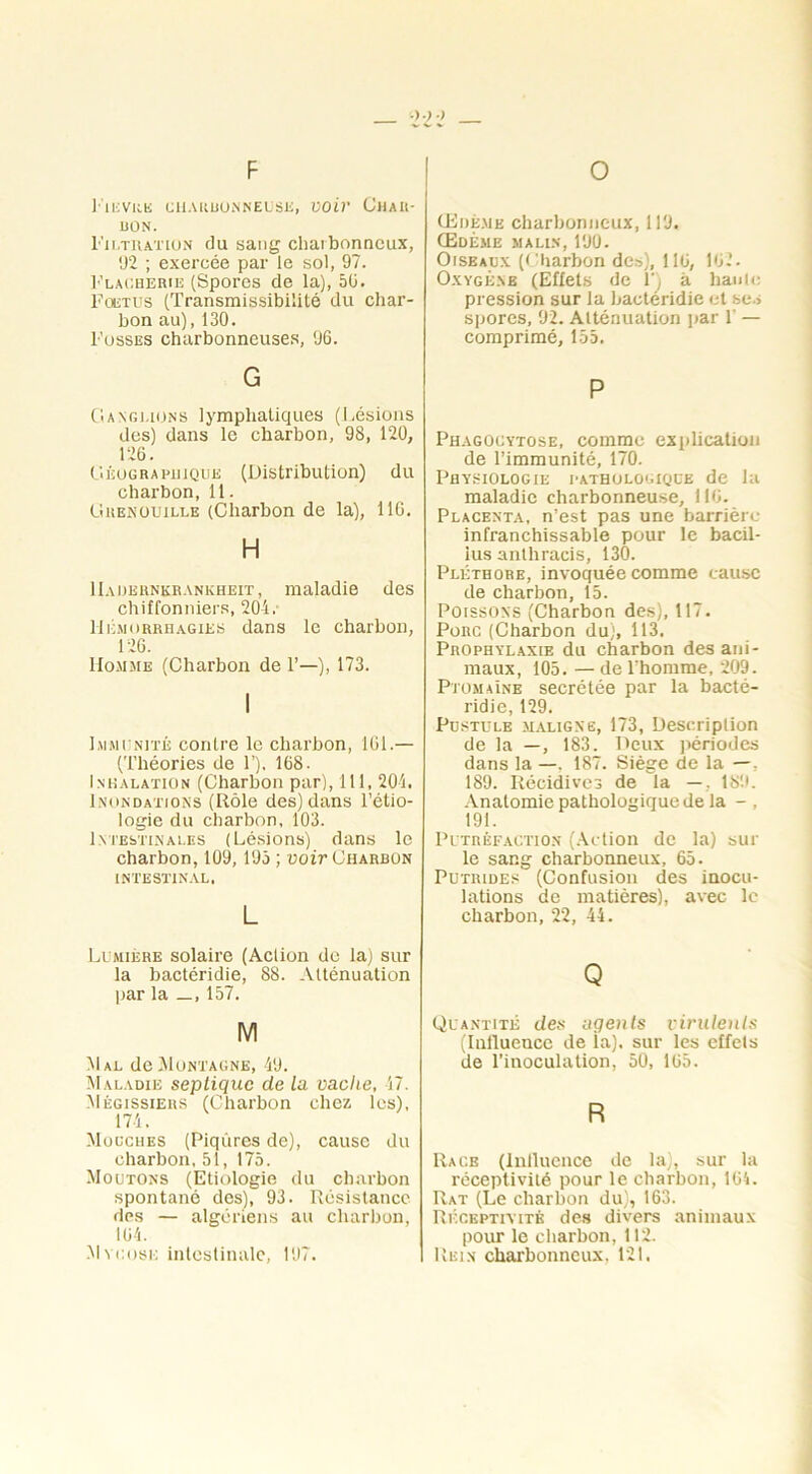 P 1' 1EVRE CHARBONNEUSE, Voir CHAR- BON. Filtration du sang charbonneux, 92 ; exercée par le sol, 97. Flacherie (Spores de la), 56. Foetus (Transmissibilité du char- bon au), 130. Fosses charbonneuses, 96. G Ganglions lymphatiques (Lésions des) dans le charbon, 98, 120, 126. Géographique (Distribution) du charbon, 11. Grenouille (Charbon de la), 116. H IIadernkrankheit, maladie des chiffonniers, 204. Hémorrhagies dans le charbon, 126. Homme (Charbon de 1’—), 173. Immunité contre le charbon, ICI.— (Théories de 1’). 168. Inhalation (Charbon par), 111, 204. Inondations (Rôle des) dans l’étio- logie du charbon, 103. Intestinales (Lésions) dans le charbon, 109,195 ; voir Charbon INTESTINAL. L Lumière solaire (Aclion de la) sur la bactéridie, 88. Atténuation par la _, 157. M Mal de Montagne, 49. Maladie septique de la vache, 47. Mègissiers (Charbon chez les), 174, Modches (Piqûres de), cause du charbon, 51, 175. Moutons (Etiologie du charbon spontané des), 93. Résistance des — algériens au charbon, 164. Mm:ose intestinale, 197. O Œdème charbonneux, 119. Œdème malin, 190. Oiseaux (Charbon des), 116, 162. Oxygène (Effets de F) à haute pression sur la bactéridie et ses spores, 92. Atténuation par 1’ — comprimé, 155. P Phagocytose, comme explication de l’immunité, 170. Physiologie pathologique de la maladie charbonneuse, 116. Placenta, n’est pas une barrière infranchissable pour le bacil- ius anlhracis, 130. Pléthore, invoquée comme cause de charbon, 15. Poissons (Charbon des), 117. Porc (Charbon du), 113. Prophylaxie du charbon des ani- maux, 105. — de l’homme, 209. PtomaIne secrétée par la bacté- ridie, 129. Pustule maligne, 173, Description de la —, 183. Deux périodes dans la —, 187. Siège de la —, 189. Récidives de la —, 189. Anatomie pathologique de la - , 191. Putréfaction (Action de la) sur le sang charbonneux, 65. Putrides (Confusion des inocu- lations de matières), avec le charbon, 22, 44. Q Quantité des agents virulents (Influence de ia). sur les effets de l’inoculation, 50, 165. R Racb (Influence de la), sur la réceptivité pour le charbon, 164. Rat (Le charbon du), 163. Réceptivité des divers animaux pour le charbon, 112. Rein charbonneux, 121.