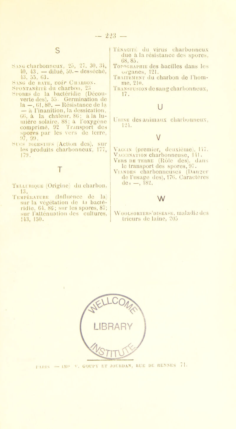 s Sang charbonneux, 25, 27, 30, 31, 10, 43. — dilué, 50.— desséché, 13, 55, 03. s vng de rate, voir Chardon. Spontanéité du charbon, 23 spores de la bactéridie (Décou- verte des), 55 Germination de la —, 01,80. — Résistance de la — à l'inanition, la dessication, 00, à la chaleur, 80; à la lu- mière solaire, 88; à l'oxygène comprimé, 92 Transport des spores par les vers de terre, 07, 90. Si i> niGEsiii s (Action des), sur les produits charbonneux, 177, 179. T Tei,lirique (Origine du charbon, 13. Température (lntluenec de la) sur la végétation de la bacté- ridie. 61. 86; sur les spores, 87; sur l'atténuation des cultures, 113, 150. Ténacité du virus charbonneux due à la résistance des spores, 68, 85. Topographie des bacilles dans les organes, 121. Traitement du charbon de l’hom- me, 21o. Tua n s eus io n dosang charbonneux, 17. U Urine des animaux charbonneux 21 V Vaccin (premier, deuxième). 117. Vaccination charbonneuse, 111. Vers de terre (Rôle des), dans le transport des spores, 97. Viandes charbonneuses (Ranger do l’usage dos), 176. Caractères des —, 182, w Woolsorters’uisease, maladie des trieurs de laine, 205 — IÎIP V. CUUPY ET JOURDAN, RUE DE RENNES 71. P M:p*