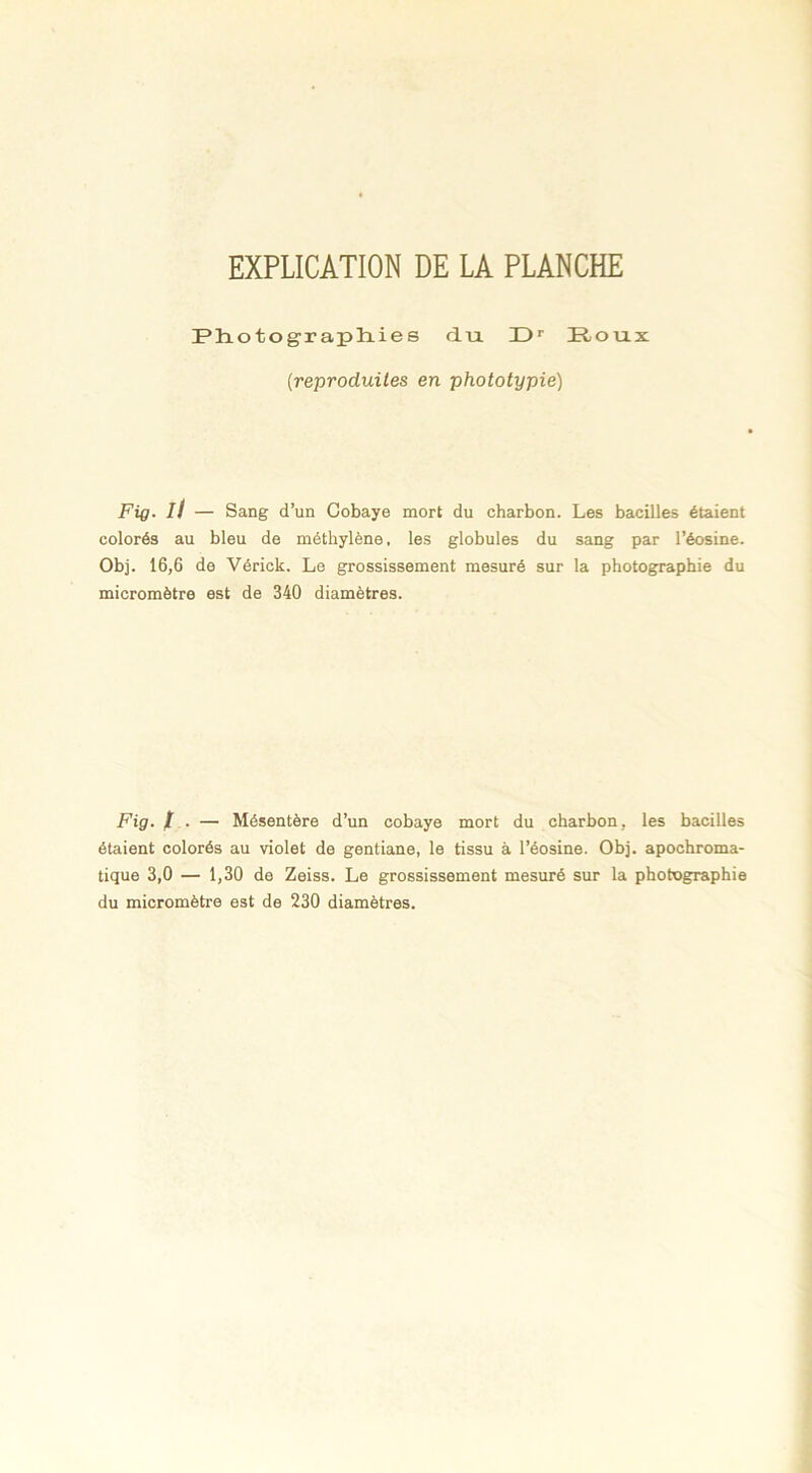 EXPLICATION DE LA PLANCHE Photographies du P)r Roux (reproduites en phototypie) Fig- il — Sang d’un Cobaye mort du charbon. Les bacilles étaient colorés au bleu de méthylène, les globules du sang par l’éosine. Obj. 16,6 de Vérick. Le grossissement mesuré sur la photographie du micromètre est de 340 diamètres. Fig. ï . - Mésentère d’un cobaye mort du charbon, les bacilles étaient colorés au violet de gentiane, le tissu à l’éosine. Obj. apochroma- tique 3,0 — 1,30 de Zeiss. Le grossissement mesuré sur la photographie du micromètre est de 230 diamètres.