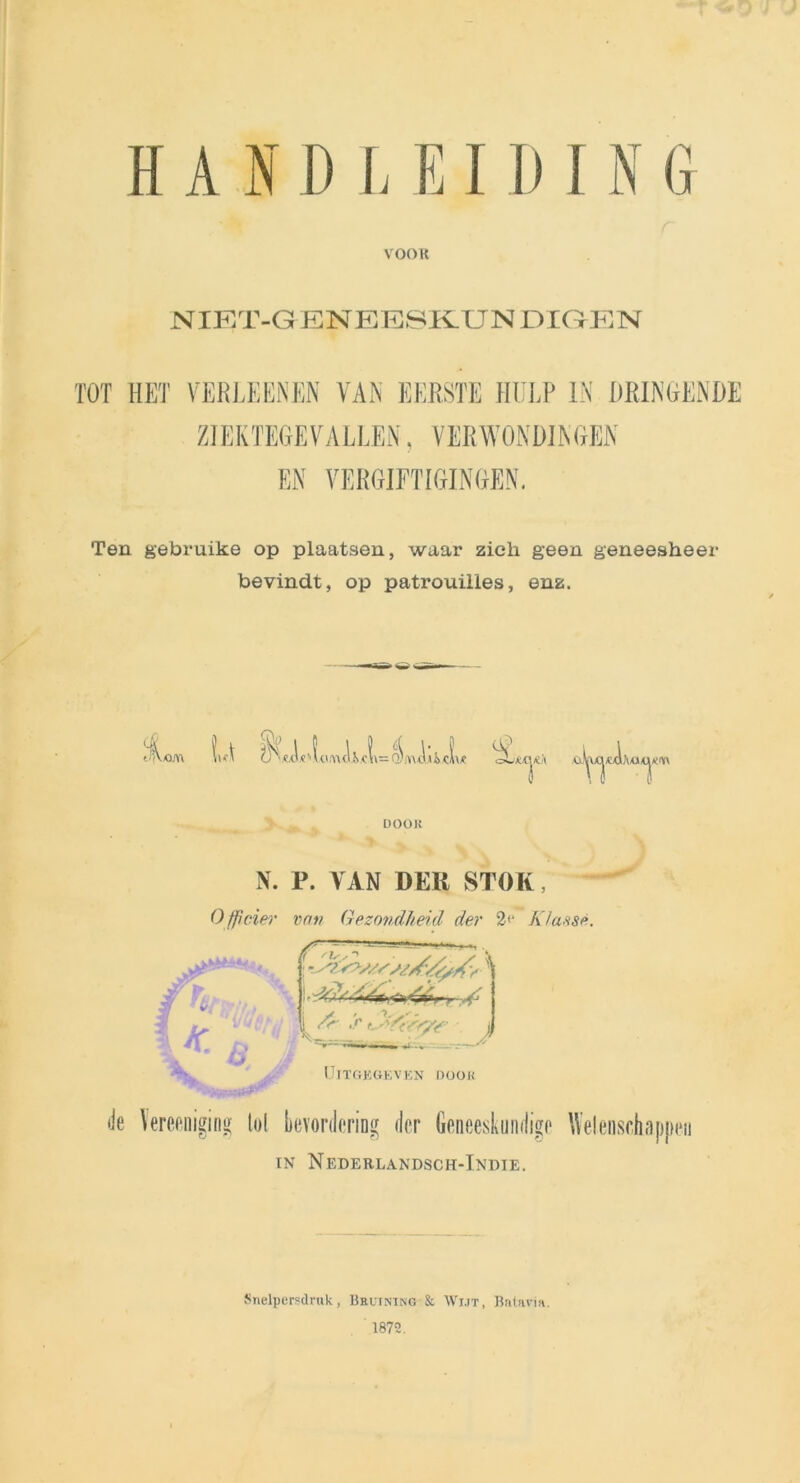HAND LEIDIN G VOOR NIET-GENEE8KUN DIGEN TOT HET VERLEENEN VAN EERSTE HULP IN DRINGENDE ZIEKTEGEVALLEN, VERWONDINGEN EN VERGIFTIGINGEN. Ten gebruike op plaatsen, waar zich geen geneesheer bevindt, op patrouilles, enz. tn\oj\\ vw >1 e HU w <U o tl=j\ui: i c \ \ £ oLmjiïA DOOK N. P. VAN DER STOK, Officier van Gezondheid der 2<‘ K/ansè. • ~JG‘ ^ /<■ ,’r t^Y<r/y<r j UITGEGEVEN DOOK de \ereeniging lol bevordering der Geneeskundige Welensr in Nederlandsch-Indie. Snelpersdruk, Brutning & Wijt, Batavia. 1872.