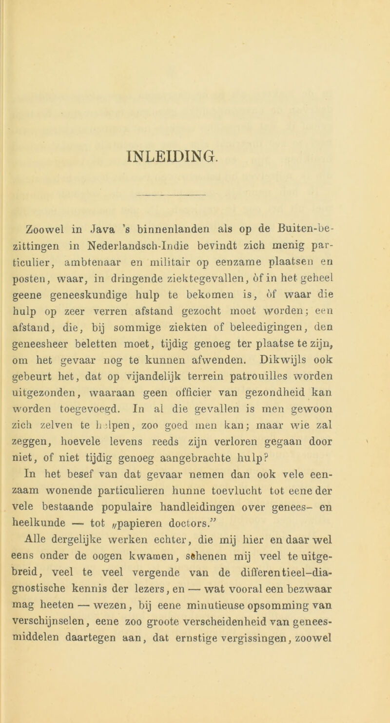 INLEIDING. Zoowel in Java ’s binnenlanden als op de Buiten-be- zittingen in Nederlandsch-Indie bevindt zich menig par- ticulier, ambtenaar en militair op eenzame plaatsen en posten, waar, in dringende ziektegevallen, öf in het geheel geene geneeskundige hulp te bekomen is, óf waar die hulp op zeer verren afstand gezocht moet worden; een afstand, die, bij sommige ziekten of beleedigingen, den geneesheer beletten moet, tijdig genoeg ter plaatse te zijn, om het gevaar nog te kunnen afwenden. Dikwijls ook gebeurt het, dat op vijandelijk terrein patrouilles worden uitgezonden, waaraan geen officier van gezondheid kan worden toegevoegd. In al die gevallen is men gewoon zich zelven te helpen, zoo goed men kan; maar wie zal zeggen, hoe vele levens reeds zijn verloren gegaan door niet, of niet tijdig genoeg aangebrachte hulp? In het besef van dat gevaar nemen dan ook vele een- zaam wonende particulieren hunne toevlucht tot eene der vele bestaande populaire handleidingen over genees- en heelkunde — tot f/papieren doctors.” Alle dergelijke werken echter, die mij hier en daar wel eens onder de oogen kwamen, sfthenen mij veel te uitge- breid, veel te veel vergende van de differentieel-dia- gnostische kennis der lezers, en — wat vooral een bezwaar mag heeten — wezen, bij eene minutieuse opsomming van verschijnselen, eene zoo groote verscheidenheid van genees- middelen daartegen aan, dat ernstige vergissingen, zoowel
